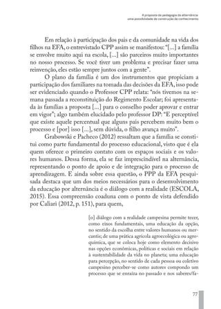 A proposta da pedagogia da alternância:
uma possibilidade de construção de conhecimento
77
Em relação à participação dos pais e da comunidade na vida dos
filhos na EFA,o entrevistado CPP assim se manifestou: “[...] a família
se envolve muito aqui na escola, [...] são parceiros muito importantes
no nosso processo. Se você tiver um problema e precisar fazer uma
reinvenção, eles estão sempre juntos com a gente”.
O plano da família é um dos instrumentos que propiciam a
participação dos familiares na tomada das decisões da EFA,isso pode
ser evidenciado quando o Professor CPP relata: “nós tivemos na se-
mana passada a reconstituição do Regimento Escolar; foi apresenta-
da às famílias a proposta [...] para o conselho poder aprovar e entrar
em vigor”; algo também elucidado pelo professor DP: “E perceptível
que existe aquele percentual que alguns pais percebem muito bem o
processo e [por] isso [...], sem dúvida, o filho avança muito”.
Grabowski e Pacheco (2012) ressaltam que a família se consti-
tui como parte fundamental do processo educacional, visto que é ela
quem oferece o primeiro contato com os espaços sociais e os valo-
res humanos. Dessa forma, ela se faz imprescindível na alternância,
representando o ponto de apoio e de integração para o processo de
aprendizagem. E ainda sobre essa questão, o PPP da EFA pesqui-
sada destaca que um dos meios necessários para o desenvolvimento
da educação por alternância é o diálogo com a realidade (ESCOLA,
2015). Essa compreensão coaduna com o ponto de vista defendido
por Caliari (2012, p. 151), para quem,
[o] diálogo com a realidade campesina permite tecer,
como eixos fundamentais, uma educação da opção,
no sentido da escolha entre valores humanos ou mer-
cantis; de uma prática agrícola agroecológica ou agro-
química, que se coloca hoje como elemento decisivo
nas opções econômicas, políticas e sociais em relação
à sustentabilidade da vida no planeta; uma educação
para percepção, no sentido de cada pessoa ou coletivo
campesino perceber-se como autores compondo um
processo que se enraíza no passado e nos saberes/fa-
EDU CAMPO ARTES E FORMAÇÃO DOCENTE_V2.indd 77 23/05/2017 16:14:47
 
