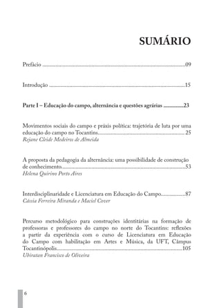 6
SUMÁRIO
Prefácio ...................................................................................................09
Introdução ..............................................................................................15
Parte I – Educação do campo, alternância e questões agrárias ................23
Movimentos sociais do campo e práxis política: trajetória de luta por uma
educação do campo no Tocantins............................................................ 25
Rejane Cleide Medeiros de Almeida
A proposta da pedagogia da alternância: uma possibilidade de construção
de conhecimento......................................................................................53
Helena Quirino Porto Aires
Interdisciplinaridade e Licenciatura em Educação do Campo.................87
Cássia Ferreira Miranda e Maciel Cover
Percurso metodológico para construções identitárias na formação de
professoras e professores do campo no norte do Tocantins: reflexões
a partir da experiência com o curso de Licenciatura em Educação
do Campo com habilitação em Artes e Música, da UFT, Câmpus
Tocantinópolis.......................................................................................105
Ubiratan Francisco de Oliveira
EDU CAMPO ARTES E FORMAÇÃO DOCENTE_V2.indd 6 23/05/2017 16:14:43
 