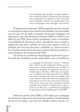 Educação do campo, artes e formação docente
78
zeres elaborados pelas gerações no espaço familiar e
que se projeta no futuro; e, finalmente, uma educação
para a autonomia, no sentido de os povos do campo
serem motivados a decidir suas representações, suas
artes, suas linguagens, suas estratégias e suas místicas.
É importante ressaltar que a EFA pesquisada não atua somente
na formação dos alunos, mas também dos familiares, da comunidade,
uma vez que eles são parte constitutiva da proposta pedagógica da
alternância, como bem frisado por Gimonet (2007), ao definir o tra-
balho de uma EFA. Desse modo, é propiciada a todos os envolvidos
a possibilidade de (re)criarem valores, aprenderem novos sentidos e
significados pela luta e trabalho na terra, novas relações sociais de
produção, por meio das discussões e atividades na e fora da escola e
nos encontros de formação entre pais e alunos, diretores, monitores e
outros dirigentes do movimento das EFAs.
Em relação às contribuições da pedagogia da alternância para a
formação dos estudantes, um dos entrevistados assim se manifestou:
[...] pedagogia da alternância é formar o estudante
para a vida! As escolas tradicionais formam os estu-
dantes para a carreira profissional, mas as EFAs, na
dinâmica da pedagogia da alternância, formam es-
tudantes para a vida. Para a EFA, hoje, não importa
que os estudantes não sejam aprovados no vestibular,
mas se eles conseguem viver bem na sociedade, saber
o que é direito e o que é dever deles. Se compreendem
esta proposta, vão viver muito bem lá fora. Nós temos
vários alunos nossos que estão concursados, fazendo
mestrados, são secretários e também temos os que es-
tão lá na rua. Para mim, a contribuição da pedagogia
da alternância é formar cidadão para a vida (CPP).
Sobre essa questão,Dias (2006,p.124) explica que a pedagogia
da alternância proporciona uma formação integral e transformadora
dos jovens do campo e por meio do trabalho coletivo (escola e fa-
EDU CAMPO ARTES E FORMAÇÃO DOCENTE_V2.indd 78 23/05/2017 16:14:47
 