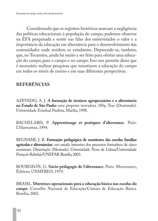 Educação do campo, artes e formação docente
82
Considerando que os registros históricos marcam a negligência
das políticas educacionais à população do campo, pudemos observar
na EFA pesquisada e sentir nas falas dos entrevistados o valor e a
importância da educação em alternância para o desenvolvimento das
comunidades onde residem os estudantes. Depreende-se, também,
que, no Tocantins, ainda há muito a ser feito para ofertar uma educa-
ção do campo, para o campo e no campo. Isso nos permite dizer que
é necessário realizar pesquisas que tematizem a educação do campo
em todos os níveis de ensino e em suas diferentes perspectivas.
REFERÊNCIAS
AZEVEDO, A. J. A formação de técnicos agropecuários e a alternância
no Estado de São Paulo: uma proposta inovadora. 185p. Tese (Doutorado).
Universidade Estadual Paulista.Marília,1998.
BACHELARD, P. Apprentissage et pratiques d’alternance. Paris:
L’Harmattan, 1994.
BEGNAMI, J. B. Formação pedagógica de monitores das escolas famílias
agrícolas e alternâncias: um estudo intensivo dos processos formativos de cinco
monitores. Dissertação (Mestrado). Universidade Nova de Lisboa/Universidade
François Rabelais/UNEFAB.Brasília,2003.
BOURGEON, G. Sócio-pédagogie de l’alternance. Paris: Messonance,
Éditions UNMFREO, 1979.
BRASIL. Diretrizes operacionais para a educação básica nas escolas do
campo. Conselho Nacional de Educação/Câmara de Educação Básica.
Brasília, 2002.
EDU CAMPO ARTES E FORMAÇÃO DOCENTE_V2.indd 82 23/05/2017 16:14:47
 