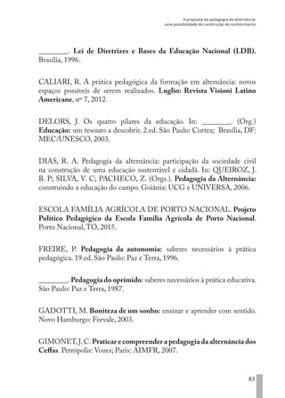 A proposta da pedagogia da alternância:
uma possibilidade de construção de conhecimento
83
________. Lei de Diretrizes e Bases da Educação Nacional (LDB).
Brasília, 1996.
CALIARI, R. A prática pedagógica da formação em alternância: novos
espaços possíveis de serem realizados. Luglio: Revista Visioni Latino
Americane, nº 7, 2012.
DELORS, J. Os quatro pilares da educação. In: ________. (Org.)
Educação: um tesouro a descobrir. 2.ed. São Paulo: Cortez; Brasília, DF:
MEC/UNESCO, 2003.
DIAS, R. A. Pedagogia da alternância: participação da sociedade civil
na construção de uma educação sustentável e cidadã. In: QUEIROZ, J.
B. P; SILVA, V. C; PACHECO, Z. (Orgs.). Pedagogia da Alternância:
construindo a educação do campo. Goiânia: UCG e UNIVERSA, 2006.
ESCOLA FAMÍLIA AGRÍCOLA DE PORTO NACIONAL. Projeto
Político Pedagógico da Escola Família Agrícola de Porto Nacional.
Porto Nacional,TO, 2015.
FREIRE, P. Pedagogia da autonomia: saberes necessários à prática
pedagógica. 19.ed. São Paulo: Paz e Terra, 1996.
________.Pedagogia do oprimido: saberes necessários à prática educativa.
São Paulo: Paz e Terra, 1987.
GADOTTI, M. Boniteza de um sonho: ensinar e aprender com sentido.
Novo Hamburgo: Feevale, 2003.
GIMONET,J.C.Praticar e compreender a pedagogia da alternância dos
Ceffas. Petrópolis: Vozes; Paris: AIMFR, 2007.
EDU CAMPO ARTES E FORMAÇÃO DOCENTE_V2.indd 83 23/05/2017 16:14:47
 