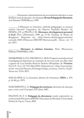 Educação do campo, artes e formação docente
84
________.Nascimento e desenvolvimento de um movimento educativo:as casas
familiares rurais de educação e de orientação.RevistaPedagogiadaAlternância.
2.ed.Salvador: UNEFAB,nov.,1999.
________. L’Alternance en formation. méthode pédagogique ou nouveau
système éducatif?’ L’experiénce des Maisons Familiales Rurales”. In:
DEMOL, J.N. et PILON, J.-M. Alternance, developpement personnel
et local. Paris: L’Harmattan, 1998. pp. 51-66. Tradução de Thierry de
Burghgrave. Disponível em: <http://www.ia.ufrrj.br/ppgea/conteudo/
conteudo-2010-2/Educacao-MII/2SF/Alternancia.pdf>. Acesso em: 15
jan. 2015.
_________. Alternance et relations humaines. Paris: Messonance,
Éditions UNMFREO, 1983.
GRABOWSKI,A.P.N.;PACHECO,L.M.D.O impacto socioeducacional
da pedagogia da alternância na construção de um novo rural: um olhar sobre
o egresso da Casa Familiar Rural de Frederico Westphalen. In: Vivências.
Vol. 8, N. 14: p. 137-154, Maio/2012. Disponível em: <http://www.reitoria.
uri.br/~vivencias/Numero_014/artigos/artigos_vivencias_14/n14_14.pdf>.
Acesso em: 12 fev. 2015.
MALGLAIVE, G. La formation alternée des formateurs. SIDA, n. 297,
p. 34-48, jan. 1979.
NASCIMENTO,C.G.Pedagogia da resistência: alternativa de educação
para o meio rural. Guarapari: EX Libris, 2007.
PALITOT, M. F. S.  Pedagogia da alternância:  estudo exploratório na
escola rural de Massaroca (ERUM).Dissertação de Mestrado.Universidade
Federal de Viçosa. Viçosa, 2007.
EDU CAMPO ARTES E FORMAÇÃO DOCENTE_V2.indd 84 23/05/2017 16:14:47
 