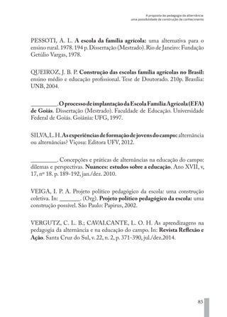 A proposta da pedagogia da alternância:
uma possibilidade de construção de conhecimento
85
PESSOTI, A. L. A escola da família agrícola: uma alternativa para o
ensino rural.1978.194 p.Dissertação (Mestrado).Rio de Janeiro: Fundação
Getúlio Vargas, 1978.
QUEIROZ, J. B. P. Construção das escolas família agrícolas no Brasil:
ensino médio e educação profissional. Tese de Doutorado. 210p. Brasília:
UNB, 2004.
_________.OprocessodeimplantaçãodaEscolaFamíliaAgrícola(EFA)
de Goiás. Dissertação (Mestrado). Faculdade de Educação. Universidade
Federal de Goiás. Goiânia: UFG, 1997.
SILVA,L.H.Asexperiênciasdeformaçãodejovensdocampo:alternância
ou alternâncias? Viçosa: Editora UFV, 2012.
_________. Concepções e práticas de alternâncias na educação do campo:
dilemas e perspectivas. Nuances: estudos sobre a educação. Ano XVII, v,
17, nº 18. p. 189-192, jan./dez. 2010.
VEIGA, I. P. A. Projeto político pedagógico da escola: uma construção
coletiva. In: _______. (Org). Projeto político pedagógico da escola: uma
construção possível. São Paulo: Papirus, 2002.
VERGUTZ, C. L. B.; CAVALCANTE, L. O. H. As aprendizagens na
pedagogia da alternância e na educação do campo. In: Revista Reflexão e
Ação. Santa Cruz do Sul, v. 22, n. 2, p. 371-390, jul./dez.2014.
EDU CAMPO ARTES E FORMAÇÃO DOCENTE_V2.indd 85 23/05/2017 16:14:47
 