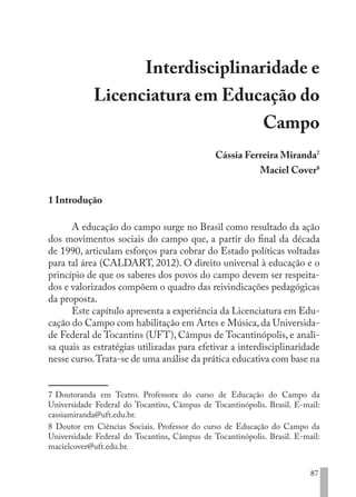 87
Interdisciplinaridade e
Licenciatura em Educação do
Campo
Cássia Ferreira Miranda7
Maciel Cover8
1 Introdução
A educação do campo surge no Brasil como resultado da ação
dos movimentos sociais do campo que, a partir do final da década
de 1990, articulam esforços para cobrar do Estado políticas voltadas
para tal área (CALDART, 2012). O direito universal à educação e o
princípio de que os saberes dos povos do campo devem ser respeita-
dos e valorizados compõem o quadro das reivindicações pedagógicas
da proposta.
Este capítulo apresenta a experiência da Licenciatura em Edu-
cação do Campo com habilitação em Artes e Música, da Universida-
de Federal de Tocantins (UFT), Câmpus de Tocantinópolis, e anali-
sa quais as estratégias utilizadas para efetivar a interdisciplinaridade
nesse curso.Trata-se de uma análise da prática educativa com base na
7 Doutoranda em Teatro. Professora do curso de Educação do Campo da
Universidade Federal do Tocantins, Câmpus de Tocantinópolis. Brasil. E-mail:
cassiamiranda@uft.edu.br.
8 Doutor em Ciências Sociais. Professor do curso de Educação do Campo da
Universidade Federal do Tocantins, Câmpus de Tocantinópolis. Brasil. E-mail:
macielcover@uft.edu.br.
EDU CAMPO ARTES E FORMAÇÃO DOCENTE_V2.indd 87 23/05/2017 16:14:47
 