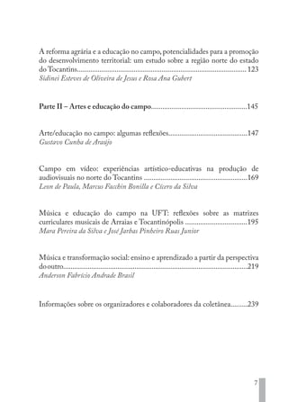 7
A reforma agrária e a educação no campo,potencialidades para a promoção
do desenvolvimento territorial: um estudo sobre a região norte do estado
do Tocantins..........................................................................................123
Sidinei Esteves de Oliveira de Jesus e Rosa Ana Gubert
Parte II – Artes e educação do campo...................................................145
Arte/educação no campo: algumas reflexões..........................................147
Gustavo Cunha de Araújo
Campo em vídeo: experiências artístico-educativas na produção de
audiovisuais no norte do Tocantins .......................................................169
Leon de Paula, Marcus Facchin Bonilla e Cícero da Silva
Música e educação do campo na UFT: reflexões sobre as matrizes
curriculares musicais de Arraias e Tocantinópolis .................................195
Mara Pereira da Silva e José Jarbas Pinheiro Ruas Junior
Música e transformação social: ensino e aprendizado a partir da perspectiva
dooutro..................................................................................................219
Anderson Fabrício Andrade Brasil
Informações sobre os organizadores e colaboradores da coletânea.........239
EDU CAMPO ARTES E FORMAÇÃO DOCENTE_V2.indd 7 23/05/2017 16:14:43
 