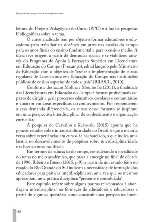 Educação do campo, artes e formação docente
88
leitura do Projeto Pedagógico do Curso (PPC) e à luz de pesquisas
bibliográficas sobre o tema.
O curso analisado tem por objetivo formar educadores e edu-
cadoras para trabalhar na docência em artes nas escolas do campo
para os anos finais do ensino fundamental e para o ensino médio. A
ideia teve origem a partir de demandas sociais e se viabilizou atra-
vés do Programa de Apoio à Formação Superior em Licenciatura
em Educação do Campo (Procampo), edital lançado pelo Ministério
da Educação com o objetivo de “apoiar a implementação de cursos
regulares de Licenciatura em Educação do Campo nas instituições
públicas de ensino superior de todo o país” (BRASIL, 2010).
Conforme destacam Molina e Mourão Sá (2011), a finalidade
das Licenciaturas em Educação do Campo é formar profissionais ca-
pazes de dirigir e gerir processos educativos escolares e comunitários
e atuarem em áreas específicas do conhecimento. Por responderem
a essa demanda diferenciada, os cursos desse formato se inspiram
em uma perspectiva interdisciplinar de conhecimento e organização
curricular.
A pesquisa de Carvalho e Karwoski (2015) aponta que há
poucos estudos sobre interdisciplinaridade no Brasil, e que a maioria
versa sobre experiências em cursos de bacharelado, o que indica uma
lacuna no desenvolvimento de pesquisas sobre interdisciplinaridade
nas licenciaturas no Brasil.
Em termos de educação do campo, considerando a jovialidade
do tema no meio acadêmico, que passa a emergir no final de década
de 1990, Ribeiro e Bueno (2015, p. 9), a partir de um estudo feito no
estado do Rio Grande do Sul indicam a necessidade de formação dos
educadores para práticas interdisciplinares, uma vez que os mesmos
apresentam uma prática disciplinar “presente e consolidada”.
Este capítulo reflete sobre alguns pontos relacionados à abor-
dagem interdisciplinar na formação de educadores e educadoras a
partir de algumas questões: como construir uma perspectiva inter-
EDU CAMPO ARTES E FORMAÇÃO DOCENTE_V2.indd 88 23/05/2017 16:14:47
 