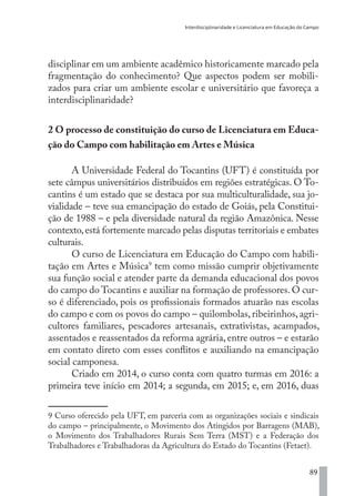 Interdisciplinaridade e Licenciatura em Educação do Campo
89
disciplinar em um ambiente acadêmico historicamente marcado pela
fragmentação do conhecimento? Que aspectos podem ser mobili-
zados para criar um ambiente escolar e universitário que favoreça a
interdisciplinaridade?
2 O processo de constituição do curso de Licenciatura em Educa-
ção do Campo com habilitação em Artes e Música
A Universidade Federal do Tocantins (UFT) é constituída por
sete câmpus universitários distribuídos em regiões estratégicas. O To-
cantins é um estado que se destaca por sua multiculturalidade, sua jo-
vialidade – teve sua emancipação do estado de Goiás, pela Constitui-
ção de 1988 – e pela diversidade natural da região Amazônica. Nesse
contexto,está fortemente marcado pelas disputas territoriais e embates
culturais.
O curso de Licenciatura em Educação do Campo com habili-
tação em Artes e Música9
tem como missão cumprir objetivamente
sua função social e atender parte da demanda educacional dos povos
do campo do Tocantins e auxiliar na formação de professores. O cur-
so é diferenciado, pois os profissionais formados atuarão nas escolas
do campo e com os povos do campo – quilombolas, ribeirinhos, agri-
cultores familiares, pescadores artesanais, extrativistas, acampados,
assentados e reassentados da reforma agrária, entre outros – e estarão
em contato direto com esses conflitos e auxiliando na emancipação
social camponesa.
Criado em 2014, o curso conta com quatro turmas em 2016: a
primeira teve início em 2014; a segunda, em 2015; e, em 2016, duas
9 Curso oferecido pela UFT, em parceria com as organizações sociais e sindicais
do campo – principalmente, o Movimento dos Atingidos por Barragens (MAB),
o Movimento dos Trabalhadores Rurais Sem Terra (MST) e a Federação dos
Trabalhadores e Trabalhadoras da Agricultura do Estado do Tocantins (Fetaet).
EDU CAMPO ARTES E FORMAÇÃO DOCENTE_V2.indd 89 23/05/2017 16:14:47
 
