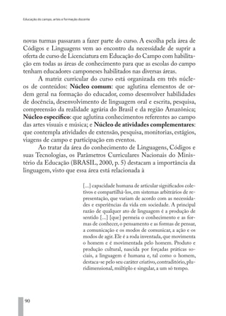Educação do campo, artes e formação docente
90
novas turmas passaram a fazer parte do curso. A escolha pela área de
Códigos e Linguagens vem ao encontro da necessidade de suprir a
oferta de curso de Licenciatura em Educação do Campo com habilita-
ção em todas as áreas de conhecimento para que as escolas do campo
tenham educadores camponeses habilitados nas diversas áreas.
A matriz curricular do curso está organizada em três núcle-
os de conteúdos: Núcleo comum: que aglutina elementos de or-
dem geral na formação do educador, como desenvolver habilidades
de docência, desenvolvimento de linguagem oral e escrita, pesquisa,
compreensão da realidade agrária do Brasil e da região Amazônica;
Núcleo específico: que aglutina conhecimentos referentes ao campo
das artes visuais e música; e Núcleo de atividades complementares:
que contempla atividades de extensão, pesquisa, monitorias, estágios,
viagens de campo e participação em eventos.
Ao tratar da área do conhecimento de Linguagens, Códigos e
suas Tecnologias, os Parâmetros Curriculares Nacionais do Minis-
tério da Educação (BRASIL, 2000, p. 5) destacam a importância da
linguagem, visto que essa área está relacionada à
[...] capacidade humana de articular significados cole-
tivos e compartilhá-los, em sistemas arbitrários de re-
presentação, que variam de acordo com as necessida-
des e experiências da vida em sociedade. A principal
razão de qualquer ato de linguagem é a produção de
sentido [...] [que] permeia o conhecimento e as for-
mas de conhecer, o pensamento e as formas de pensar,
a comunicação e os modos de comunicar, a ação e os
modos de agir.Ele é a roda inventada,que movimenta
o homem e é movimentada pelo homem. Produto e
produção cultural, nascida por forçadas práticas so-
ciais, a linguagem é humana e, tal como o homem,
destaca-se pelo seu caráter criativo,contraditório,plu-
ridimensional, múltiplo e singular, a um só tempo.
EDU CAMPO ARTES E FORMAÇÃO DOCENTE_V2.indd 90 23/05/2017 16:14:47
 