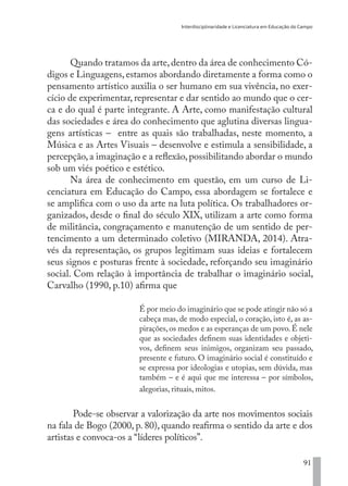 Interdisciplinaridade e Licenciatura em Educação do Campo
91
Quando tratamos da arte,dentro da área de conhecimento Có-
digos e Linguagens, estamos abordando diretamente a forma como o
pensamento artístico auxilia o ser humano em sua vivência, no exer-
cício de experimentar, representar e dar sentido ao mundo que o cer-
ca e do qual é parte integrante. A Arte, como manifestação cultural
das sociedades e área do conhecimento que aglutina diversas lingua-
gens artísticas – entre as quais são trabalhadas, neste momento, a
Música e as Artes Visuais – desenvolve e estimula a sensibilidade, a
percepção, a imaginação e a reflexão, possibilitando abordar o mundo
sob um viés poético e estético.
Na área de conhecimento em questão, em um curso de Li-
cenciatura em Educação do Campo, essa abordagem se fortalece e
se amplifica com o uso da arte na luta política. Os trabalhadores or-
ganizados, desde o final do século XIX, utilizam a arte como forma
de militância, congraçamento e manutenção de um sentido de per-
tencimento a um determinado coletivo (MIRANDA, 2014). Atra-
vés da representação, os grupos legitimam suas ideias e fortalecem
seus signos e posturas frente à sociedade, reforçando seu imaginário
social. Com relação à importância de trabalhar o imaginário social,
Carvalho (1990, p.10) afirma que
É por meio do imaginário que se pode atingir não só a
cabeça mas, de modo especial, o coração, isto é, as as-
pirações, os medos e as esperanças de um povo. É nele
que as sociedades definem suas identidades e objeti-
vos, definem seus inimigos, organizam seu passado,
presente e futuro. O imaginário social é constituído e
se expressa por ideologias e utopias, sem dúvida, mas
também – e é aqui que me interessa – por símbolos,
alegorias, rituais, mitos.
Pode-se observar a valorização da arte nos movimentos sociais
na fala de Bogo (2000, p. 80), quando reafirma o sentido da arte e dos
artistas e convoca-os a “líderes políticos”.
EDU CAMPO ARTES E FORMAÇÃO DOCENTE_V2.indd 91 23/05/2017 16:14:47
 
