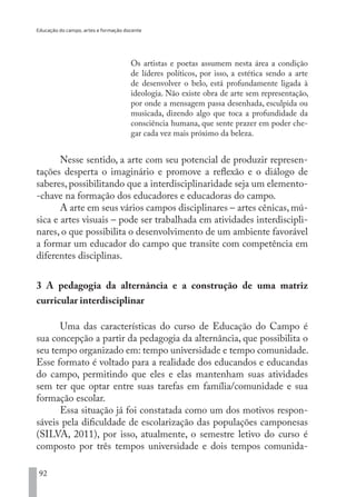 Educação do campo, artes e formação docente
92
Os artistas e poetas assumem nesta área a condição
de líderes políticos, por isso, a estética sendo a arte
de desenvolver o belo, está profundamente ligada à
ideologia. Não existe obra de arte sem representação,
por onde a mensagem passa desenhada, esculpida ou
musicada, dizendo algo que toca a profundidade da
consciência humana, que sente prazer em poder che-
gar cada vez mais próximo da beleza.
Nesse sentido, a arte com seu potencial de produzir represen-
tações desperta o imaginário e promove a reflexão e o diálogo de
saberes, possibilitando que a interdisciplinaridade seja um elemento-
-chave na formação dos educadores e educadoras do campo.
A arte em seus vários campos disciplinares – artes cênicas, mú-
sica e artes visuais – pode ser trabalhada em atividades interdiscipli-
nares, o que possibilita o desenvolvimento de um ambiente favorável
a formar um educador do campo que transite com competência em
diferentes disciplinas.
3 A pedagogia da alternância e a construção de uma matriz
curricular interdisciplinar
Uma das características do curso de Educação do Campo é
sua concepção a partir da pedagogia da alternância, que possibilita o
seu tempo organizado em: tempo universidade e tempo comunidade.
Esse formato é voltado para a realidade dos educandos e educandas
do campo, permitindo que eles e elas mantenham suas atividades
sem ter que optar entre suas tarefas em família/comunidade e sua
formação escolar.
Essa situação já foi constatada como um dos motivos respon-
sáveis pela dificuldade de escolarização das populações camponesas
(SILVA, 2011), por isso, atualmente, o semestre letivo do curso é
composto por três tempos universidade e dois tempos comunida-
EDU CAMPO ARTES E FORMAÇÃO DOCENTE_V2.indd 92 23/05/2017 16:14:47
 