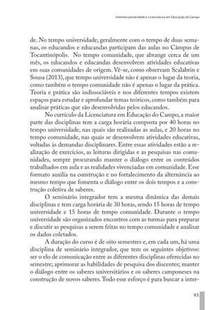 Interdisciplinaridade e Licenciatura em Educação do Campo
93
de. No tempo universidade, geralmente com o tempo de duas sema-
nas, os educandos e educandas participam das aulas no Câmpus de
Tocantinópolis. No tempo comunidade, que abrange cerca de um
mês, os educandos e educandas desenvolvem atividades educativas
em suas comunidades de origem. Vê-se, como observam Scalabrin e
Sousa (2013), que tempo universidade não é apenas o lugar da teoria,
como também o tempo comunidade não é apenas o lugar da prática.
Teoria e prática são indissociáveis e nos diferentes tempos existem
espaços para estudar e aprofundar temas teóricos,como também para
analisar práticas que são desenvolvidas pelos educandos.
No currículo da Licenciatura em Educação do Campo,a maior
parte das disciplinas tem a carga horária composta por 40 horas no
tempo universidade, nas quais são realizadas as aulas, e 20 horas no
tempo comunidade, nas quais se desenvolvem atividades educativas,
voltadas às demandas disciplinares. Entre essas atividades estão a re-
alização de exercícios, as leituras dirigidas e as pesquisas nas comu-
nidades, sempre procurando manter o diálogo entre os conteúdos
trabalhados em aula e as realidades vivenciadas em comunidade.Esse
formato auxilia na construção e no fortalecimento da alternância ao
mesmo tempo que fomenta o diálogo entre os dois tempos e a cons-
trução coletiva de saberes.
O seminário integrador tem a mesma dinâmica das demais
disciplinas e tem carga horária de 30 horas, sendo 15 horas de tempo
universidade e 15 horas de tempo comunidade. Durante o tempo
universidade são organizados encontros com as turmas para preparar
e discutir as pesquisas a serem feitas no tempo comunidade e analisar
os dados coletados.
A duração do curso é de oito semestres e, em cada um, há uma
disciplina de seminário integrador, que tem os seguintes objetivos:
ser o elo de comunicação entre as diferentes disciplinas oferecidas no
semestre; aprimorar as habilidades de pesquisa dos discentes; manter
o diálogo entre os saberes universitários e os saberes camponeses na
construção de novos saberes.Todo esse esforço é para buscar a inter-
EDU CAMPO ARTES E FORMAÇÃO DOCENTE_V2.indd 93 23/05/2017 16:14:47
 