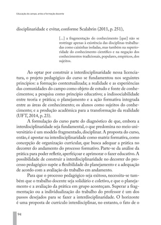 Educação do campo, artes e formação docente
94
disciplinaridade e evitar, conforme Scalabrin (2011, p. 251),
[...] a fragmentação do conhecimento [que] não se
restringe apenas à existência das disciplinas trabalha-
das como caixinhas isoladas, mas também na superio-
ridade do conhecimento científico e na negação dos
conhecimentos tradicionais, populares, empíricos, dos
sujeitos.
Ao optar por construir a interdisciplinaridade nessa licencia-
tura, o projeto pedagógico do curso se fundamentou nos seguintes
princípios: a formação contextualizada; a realidade e as experiências
das comunidades do campo como objeto de estudo e fonte de conhe-
cimentos; a pesquisa como princípio educativo; a indissociabilidade
entre teoria e prática; o planejamento e a ação formativa integrada
entre as áreas de conhecimento; os alunos como sujeitos do conhe-
cimento; e a produção acadêmica para a transformação da realidade
(UFT, 2014, p. 23).
A formulação do curso parte do diagnóstico de que, embora a
interdisciplinaridade seja fundamental,o que predomina no meio uni-
versitário é um modelo fragmentado, disciplinar. A proposta do curso,
então,é apostar na interdisciplinaridade como matriz formativa,como
concepção de organização curricular, que busca adequar a prática no
decorrer do andamento do processo formativo. Parte-se da análise da
prática para poder refletir,aperfeiçoar e aprimorar o fazer educativo.A
possibilidade de construir a interdisciplinaridade no decorrer do pro-
cesso pedagógico supõe a flexibilidade do planejamento e a adequação
de acordo com a avaliação do trabalho em andamento.
Para que o processo pedagógico seja exitoso, necessita-se tam-
bém que o trabalho docente seja solidário e coletivo, e que o planeja-
mento e a avaliação da prática em grupo aconteçam. Superar a frag-
mentação ou a individualização do trabalho do professor é um dos
passos desejados para se fazer a interdisciplinaridade. O horizonte
é uma proposta de currículo interdisciplinar, no entanto, o fato de o
EDU CAMPO ARTES E FORMAÇÃO DOCENTE_V2.indd 94 23/05/2017 16:14:47
 