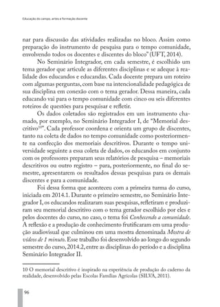 Educação do campo, artes e formação docente
96
nar para discussão das atividades realizadas no bloco. Assim como
preparação do instrumento de pesquisa para o tempo comunidade,
envolvendo todos os docentes e discentes do bloco” (UFT, 2014).
No Seminário Integrador, em cada semestre, é escolhido um
tema gerador que articule as diferentes disciplinas e se adeque à rea-
lidade dos educandos e educandas. Cada docente prepara um roteiro
com algumas perguntas,com base na intencionalidade pedagógica de
sua disciplina em conexão com o tema gerador. Dessa maneira, cada
educando vai para o tempo comunidade com cinco ou seis diferentes
roteiros de questões para pesquisar e refletir.
Os dados coletados são registrados em um instrumento cha-
mado, por exemplo, no Seminário Integrador I, de “Memorial des-
critivo10
”. Cada professor coordena e orienta um grupo de discentes,
tanto na coleta de dados no tempo comunidade como posteriormen-
te na confecção dos memoriais descritivos. Durante o tempo uni-
versidade seguinte a essa coleta de dados, os educandos em conjunto
com os professores preparam seus relatórios de pesquisa – memoriais
descritivos ou outro registro – para, posteriormente, no final do se-
mestre, apresentarem os resultados dessas pesquisas para os demais
discentes e para a comunidade.
Foi dessa forma que aconteceu com a primeira turma do curso,
iniciada em 2014.1. Durante o primeiro semestre, no Seminário Inte-
grador I,os educandos realizaram suas pesquisas,refletiram e produzi-
ram seu memorial descritivo com o tema gerador escolhido por eles e
pelos docentes do curso, no caso, o tema foi Conhecendo a comunidade.
A reflexão e a produção de conhecimento frutificaram em uma produ-
ção audiovisual que culminou em uma mostra denominada Mostra de
vídeos de 1 minuto.Esse trabalho foi desenvolvido ao longo do segundo
semestre do curso,2014.2,entre as disciplinas do período e a disciplina
Seminário Integrador II.
10 O memorial descritivo é inspirado na experiência de produção do caderno da
realidade, desenvolvido pelas Escolas Famílias Agrícolas (SILVA, 2011).
EDU CAMPO ARTES E FORMAÇÃO DOCENTE_V2.indd 96 23/05/2017 16:14:47
 