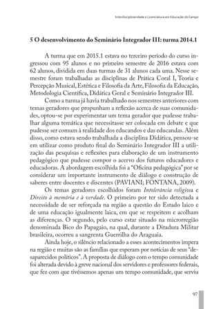 Interdisciplinaridade e Licenciatura em Educação do Campo
97
5 O desenvolvimento do Seminário Integrador III: turma 2014.1
A turma que em 2015.1 estava no terceiro período do curso in-
gressou com 95 alunos e no primeiro semestre de 2016 estava com
62 alunos, dividida em duas turmas de 31 alunos cada uma. Nesse se-
mestre foram trabalhadas as disciplinas de Prática Coral I, Teoria e
Percepção Musical,Estética e Filosofia da Arte,Filosofia da Educação,
Metodologia Científica, Didática Geral e Seminário Integrador III.
Como a turma já havia trabalhado nos semestres anteriores com
temas geradores que propunham a reflexão acerca de suas comunida-
des, optou-se por experimentar um tema gerador que pudesse traba-
lhar alguma temática que necessitasse ser colocada em debate e que
pudesse ser comum à realidade dos educandos e das educandas.Além
disso, como estava sendo trabalhada a disciplina Didática, pensou-se
em utilizar como produto final do Seminário Integrador III a utili-
zação das pesquisas e reflexões para elaboração de um instrumento
pedagógico que pudesse compor o acervo dos futuros educadores e
educadoras. A abordagem escolhida foi a “Oficina pedagógica”por se
considerar um importante instrumento de diálogo e construção de
saberes entre docentes e discentes (PAVIANI; FONTANA, 2009).
Os temas geradores escolhidos foram Intolerância religiosa e
Direito à memória e à verdade. O primeiro por ter sido detectada a
necessidade de ser reforçada na região a questão do Estado laico e
de uma educação igualmente laica, em que se respeitem e acolham
as diferenças. O segundo, pelo curso estar situado na microrregião
denominada Bico do Papagaio, na qual, durante a Ditadura Militar
brasileira, ocorreu a sangrenta Guerrilha do Araguaia.
Ainda hoje,o silêncio relacionado a esses acontecimentos impera
na região e muitas são as famílias que esperam por notícias de seus “de-
saparecidos políticos”.A proposta de diálogo com o tempo comunidade
foi alterada devido à greve nacional dos servidores e professores federais,
que fez com que tivéssemos apenas um tempo comunidade, que serviu
EDU CAMPO ARTES E FORMAÇÃO DOCENTE_V2.indd 97 23/05/2017 16:14:47
 