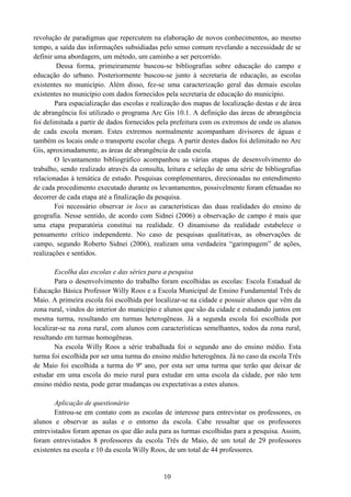 10
revolução de paradigmas que repercutem na elaboração de novos conhecimentos, ao mesmo
tempo, a saída das informações subsidiadas pelo senso comum revelando a necessidade de se
definir uma abordagem, um método, um caminho a ser percorrido.
Dessa forma, primeiramente buscou-se bibliografias sobre educação do campo e
educação do urbano. Posteriormente buscou-se junto à secretaria de educação, as escolas
existentes no município. Além disso, fez-se uma caracterização geral das demais escolas
existentes no município com dados fornecidos pela secretaria de educação do município.
Para espacialização das escolas e realização dos mapas de localização destas e de área
de abrangência foi utilizado o programa Arc Gis 10.1. A definição das áreas de abrangência
foi delimitada a partir de dados fornecidos pela prefeitura com os extremos de onde os alunos
de cada escola moram. Estes extremos normalmente acompanham divisores de águas e
também os locais onde o transporte escolar chega. A partir destes dados foi delimitado no Arc
Gis, aproximadamente, as áreas de abrangência de cada escola.
O levantamento bibliográfico acompanhou as várias etapas de desenvolvimento do
trabalho, sendo realizado através da consulta, leitura e seleção de uma série de bibliografias
relacionadas à temática de estudo. Pesquisas complementares, direcionadas no entendimento
de cada procedimento executado durante os levantamentos, possivelmente foram efetuadas no
decorrer de cada etapa até a finalização da pesquisa.
Foi necessário observar in loco as características das duas realidades do ensino de
geografia. Nesse sentido, de acordo com Sidnei (2006) a observação de campo é mais que
uma etapa preparatória constitui na realidade. O dinamismo da realidade estabelece o
pensamento crítico independente. No caso de pesquisas qualitativas, as observações de
campo, segundo Roberto Sidnei (2006), realizam uma verdadeira “garimpagem” de ações,
realizações e sentidos.
Escolha das escolas e das séries para a pesquisa
Para o desenvolvimento do trabalho foram escolhidas as escolas: Escola Estadual de
Educação Básica Professor Willy Roos e a Escola Municipal de Ensino Fundamental Três de
Maio. A primeira escola foi escolhida por localizar-se na cidade e possuir alunos que vêm da
zona rural, vindos do interior do município e alunos que são da cidade e estudando juntos em
mesma turma, resultando em turmas heterogêneas. Já a segunda escola foi escolhida por
localizar-se na zona rural, com alunos com características semelhantes, todos da zona rural,
resultando em turmas homogêneas.
Na escola Willy Roos a série trabalhada foi o segundo ano do ensino médio. Esta
turma foi escolhida por ser uma turma do ensino médio heterogênea. Já no caso da escola Três
de Maio foi escolhida a turma do 9º ano, por esta ser uma turma que terão que deixar de
estudar em uma escola do meio rural para estudar em uma escola da cidade, por não tem
ensino médio nesta, pode gerar mudanças ou expectativas a estes alunos.
Aplicação de questionário
Entrou-se em contato com as escolas de interesse para entrevistar os professores, os
alunos e observar as aulas e o entorno da escola. Cabe ressaltar que os professores
entrevistados foram apenas os que dão aula para as turmas escolhidas para a pesquisa. Assim,
foram entrevistados 8 professores da escola Três de Maio, de um total de 29 professores
existentes na escola e 10 da escola Willy Roos, de um total de 44 professores.
 