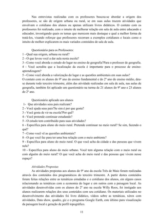 11
Nas entrevistas realizadas com os professores buscou-se abordar a origem dos
professores, se são de origem urbana ou rural, se em suas aulas trazem atividades que
envolvam o cotidiano dos alunos ou apenas utilizam livros didáticos. O contato com os
professores foi realizado, com o intuito de melhorar relação em sala de aula entre educando e
educador, investigando quais os temas que merecem mais destaque e qual a melhor forma de
tratá-los, visando reforçar que professores recorram a exemplos cotidianos e locais como o
intuito de melhor explicarem os mais variados conteúdos de sala de aula.
Questionário para os Professores:
1 - Qual sua origem, urbana ou rural?
2 - O que levou você a dar aula nesta escola?
3 - Como você aborda o estudo do lugar no ensino de geografia?Para o professor de geografia.
4 - Você acredita que a localização da escola é importante para o processo de ensino-
aprendizagem?
5 - Como você aborda a valorização do lugar e as questões ambientais em suas aulas?
O contato com os alunos do 9º ano do ensino fundamental e do 2º ano do ensino médio, deu-
se durante todo terceiro trimestre, além das atividade realizadas em sala de aula, nas aulas de
geografia, também foi aplicado um questionário na turma de 21 alunos do 9º ano e 23 alunos
do 2º ano.
Questionário aplicado aos alunos
1- Que atividades seus pais realizam?
2 - Você ajuda seus pais?Se sim é por que gosta?
3 - Você gosta de vir na escola?Por quê?
4 - Você pretende continuar estudando?
5 - O estudo tem contribuído para suas atividades?
6 - Específica para aluno do meio rural. Pretende continuar no meio rural? Se sim, fazendo o
quê?
7 - Como você vê as questões ambientais?
8 - O que você faz para ter uma boa relação com o meio ambiente?
9 - Específica para aluno do meio rural. O que você acha da cidade e das pessoas que vivem
nela?
10 - Específica para aluno do meio urbano. Você tem alguma relação com o meio rural ou
com alguém do meio rural? O que você acha do meio rural e das pessoas que vivem nesse
espaço?
Atividades Propostas
As atividades propostas aos alunos do 9º ano da escola Três de Maio foram realizadas
através dos conteúdos dos programáticos do terceiro trimestre. A partir destes conteúdos
foram feitas relações entre as temáticas estudadas e o cotidiano dos alunos, em alguns casos
relacionando as temáticas com a economia do lugar e em outros com a paisagem local. As
atividades desenvolvidas com os alunos do 2º ano na escola Willy Roos, foi instigado aos
alunos realizarem relações dos seus conteúdos com seu cotidiano. Os materiais utilizados no
desenvolvimento das atividades foi livro didático, vídeos sobre as temáticas, xérox com
atividades, Data show, quadro, giz e o programa Google Earth, este último para visualização
da paisagem local e geração de perfil topográfico.
 