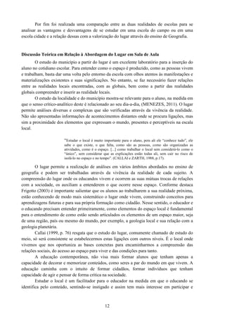 12
Por fim foi realizada uma comparação entre as duas realidades de escolas para se
analisar as vantagens e desvantagens de se estudar em uma escola do campo ou em uma
escola cidade e a relação dessas com a valorização do lugar através do ensino de Geografia.
Discussão Teórica em Relação à Abordagem do Lugar em Sala de Aula
O estudo do município a partir do lugar é um excelente laboratório para a inserção do
aluno no cotidiano escolar. Para entender como o espaço é produzido, como as pessoas vivem
e trabalham, basta dar uma volta pelo entorno da escola com olhos atentos às manifestações e
materializações existentes e suas significações. No entanto, se faz necessário fazer relações
entre as realidades locais encontradas, com as globais, bem como a partir das realidades
globais compreender e inserir as realidade locais.
O estudo da localidade e do município mostra-se relevante para o aluno, na medida em
que o senso crítico-analítico deste é relacionado ao seu dia-a-dia, (MENEZES, 2011). O lugar
permite análises diversas e complexas que são verificadas através da vivência da realidade.
Não são apresentadas informações de acontecimentos distantes onde se procura ligações, mas
sim a proximidade dos elementos que expressam o mundo, presentes e perceptíveis na escala
local.
“Estudar o local é muito importante para o aluno, pois ali ele “conhece tudo”, ele
sabe o que existe, o que falta, como são as pessoas, como são organizadas as
atividades, como é o espaço. [...] como trabalhar o local sem considerá-lo como o
“único”, sem considerar que as explicações estão todas ali, sem cair no risco de
isolá-lo no espaço e no tempo”. (CALLAI e ZARTH, 1988, p.17).
O lugar permite a realização de análises em vários âmbitos abordados no ensino de
geografia e podem ser trabalhadas através da vivência da realidade de cada sujeito. A
compreensão do lugar onde os educandos vivem e ocorrem as suas mútuas trocas de relações
com a sociedade, os auxiliam a entenderem o que ocorre nesse espaço. Conforme destaca
Frigotto (2003) é importante salientar que os alunos ao trabalharem a sua realidade próxima,
estão conhecendo de modo mais sistemático o lugar onde vivem, construindo conceitos para
aprendizagens futuras e para sua própria formação como cidadão. Nesse sentido, o educador e
o educando precisam entender primeiramente, como elementos do espaço local é fundamental
para o entendimento de como estão sendo articulados os elementos de um espaço maior, seja
de uma região, país ou mesmo do mundo, por exemplo, a geologia local e sua relação com a
geologia planetária.
Callai (1999, p. 76) resgata que o estudo do lugar, comumente chamado de estudo do
meio, só será consistente se estabelecermos estas ligações com outros níveis. É o local onde
vivemos que nos oportuniza as bases concretas para encaminharmos a compreensão das
relações sociais, do acesso ao espaço para viver e das condições para tanto.
A educação contemporânea, não visa mais formar alunos que tenham apenas a
capacidade de decorar e memorizar conteúdos, como seres a par do mundo em que vivem. A
educação caminha com o intuito de formar cidadãos, formar indivíduos que tenham
capacidade de agir e pensar de forma crítica na sociedade.
Estudar o local é um facilitador para o educador na medida em que o educando se
identifica pelo conteúdo, sentindo-se instigado e assim tem mais interesse em participar e
 