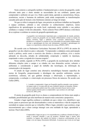 14
Neste contexto a cartografia também é fundamental para o ensino da geografia, sendo
relevante tanto para o aluno atender as necessidades do seu cotidiano, quanto para
compreender o ambiente em que vive. Onde a partir desta, aprende as características, físicas,
econômicas, sociais e humanas do ambiente, pode ainda compreender as transformações
causadas pela ação do homem e dos fenômenos naturais ao longo do tempo.
No que se refere à categoria de lugar, esta permite ao professor trabalhar em Geografia
o espaço cotidiano, cabendo a este estimular os conhecimentos empíricos, meios
significativos de aprendizagem na escala local, explorando como subsídio a sua prática
cotidiana e o espaço vivido dos educandos. Neste contexto Peres (2007) destaca a relevância
de se explorar o cotidiano no ensino de geografia apontando que:
A geografia é um instrumento importante para a compreensão do mundo, portanto,
pensar o ensino de geografia em sua função alfabetizadora é tomar as noções de
espaço, território, lugar e ambiente como conteúdos alfabetizadores. Nesta
perspectiva o cotidiano se constitui no eixo articulador de uma prática alfabetizadora
em que a aprendizagem da letra está intimamente vinculada à aprendizagem do
espaço e as experiências culturais locais da criança, (PERES, 2007).
De acordo com os Parâmetros Curriculares Nacionais (PCN’s) (1997) do ensino de
geografia é um dos objetivos para o educando: “Compreender a cidadania como participação
social e política, assim como o exercício dos direitos e deveres políticos, civis e sociais
adotando no dia-a-dia, atitudes de solidariedade, cooperação e repúdio às injustiças,
respeitando o outro e exigindo de si mesmo respeito”.
Nesse sentido, segundo os PCNs (1997), a geografia da escolarização deve abordar
diferentes relações entre o campo e as cidades em suas dimensões sociais, culturais e
ambientais e considerando o papel do trabalho das tecnologias, da informação da
comunicação e do transporte.
O estudo do lugar constitui uma alternativa metodológica bastante específica do
ensino de Geografia, proporcionando a abordagem das questões ambientais, sociais,
econômicas, culturais, em que ganham destaque a observação, a representação, a
compreensão, a avaliação e a intervenção em processos físicos da natureza. De acordo com
Callai (2005),
(...) estudar e compreender o lugar em Geografia significa entender o que acontece
no espaço onde se vive para além de suas condições naturais ou humanas. Muitas
vezes as explicações podem estar fora, sendo necessário buscar motivos tanto
internos quanto externos para se compreender o que acontece em cada lugar.
(CALLAI, 2005, p.84).
O ensino da geografia pode levar os alunos a compreenderem de forma mais ampla a
realidade, possibilitando que nela interfiram de maneira mais consciente e propositiva.
Estudar o lugar significa conhecer a realidade em que o aluno vive, identificar o que
existe, quais os processos que são desencadeados e como se materializa a vida do conjunto da
sociedade no espaço concreto que se vislumbra. Olhar o lugar, entender o que acontece, exige
necessariamente que o aluno consiga interagir com esta realidade do lugar, aprendendo a
teorizar. Para Callai (2005),
Compreender o lugar em que se vive encaminha-nos a conhecer a história do lugar, e
assim, a procurar entender o que ali acontece. Nenhum lugar é neutro, pelo
contrário, os lugares são repletos de história e situam-se concretamente em um
tempo e em um espaço fisicamente delimitado. As pessoas que vivem em um lugar
 