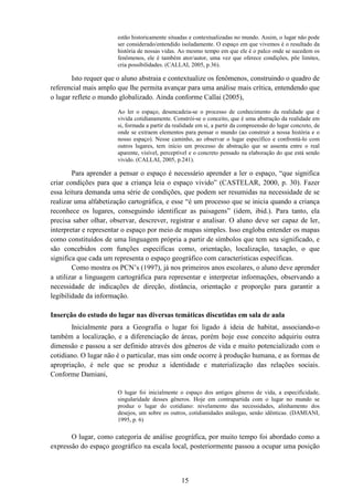15
estão historicamente situadas e contextualizadas no mundo. Assim, o lugar não pode
ser considerado/entendido isoladamente. O espaço em que vivemos é o resultado da
história de nossas vidas. Ao mesmo tempo em que ele é o palco onde se sucedem os
fenômenos, ele é também ator/autor, uma vez que oferece condições, põe limites,
cria possibilidades. (CALLAI, 2005, p.36).
Isto requer que o aluno abstraia e contextualize os fenômenos, construindo o quadro de
referencial mais amplo que lhe permita avançar para uma análise mais crítica, entendendo que
o lugar reflete o mundo globalizado. Ainda conforme Callai (2005),
Ao ler o espaço, desencadeia-se o processo de conhecimento da realidade que é
vivida cotidianamente. Constrói-se o conceito, que é uma abstração da realidade em
si, formada a partir da realidade em si, a partir da compreensão do lugar concreto, de
onde se extraem elementos para pensar o mundo (ao construir a nossa história e o
nosso espaço). Nesse caminho, ao observar o lugar específico e confrontá-lo com
outros lugares, tem início um processo de abstração que se assenta entre o real
aparente, visível, perceptível e o concreto pensado na elaboração do que está sendo
vivido. (CALLAI, 2005, p.241).
Para aprender a pensar o espaço é necessário aprender a ler o espaço, “que significa
criar condições para que a criança leia o espaço vivido” (CASTELAR, 2000, p. 30). Fazer
essa leitura demanda uma série de condições, que podem ser resumidas na necessidade de se
realizar uma alfabetização cartográfica, e esse “é um processo que se inicia quando a criança
reconhece os lugares, conseguindo identificar as paisagens” (idem, ibid.). Para tanto, ela
precisa saber olhar, observar, descrever, registrar e analisar. O aluno deve ser capaz de ler,
interpretar e representar o espaço por meio de mapas simples. Isso engloba entender os mapas
como constituídos de uma linguagem própria a partir de símbolos que tem seu significado, e
são concebidos com funções específicas como, orientação, localização, taxação, o que
significa que cada um representa o espaço geográfico com características específicas.
Como mostra os PCN’s (1997), já nos primeiros anos escolares, o aluno deve aprender
a utilizar a linguagem cartográfica para representar e interpretar informações, observando a
necessidade de indicações de direção, distância, orientação e proporção para garantir a
legibilidade da informação.
Inserção do estudo do lugar nas diversas temáticas discutidas em sala de aula
Inicialmente para a Geografia o lugar foi ligado à ideia de habitat, associando-o
também a localização, e a diferenciação de áreas, porém hoje esse conceito adquiriu outra
dimensão e passou a ser definido através dos gêneros de vida e muito potencializado com o
cotidiano. O lugar não é o particular, mas sim onde ocorre à produção humana, e as formas de
apropriação, é nele que se produz a identidade e materialização das relações sociais.
Conforme Damiani,
O lugar foi inicialmente o espaço dos antigos gêneros de vida, a especificidade,
singularidade desses gêneros. Hoje em contrapartida com o lugar no mundo se
produz o lugar do cotidiano: nivelamento das necessidades, alinhamento dos
desejos, um sobre os outros, cotidianidades análogas, senão idênticas. (DAMIANI,
1995, p. 6)
O lugar, como categoria de análise geográfica, por muito tempo foi abordado como a
expressão do espaço geográfico na escala local, posteriormente passou a ocupar uma posição
 