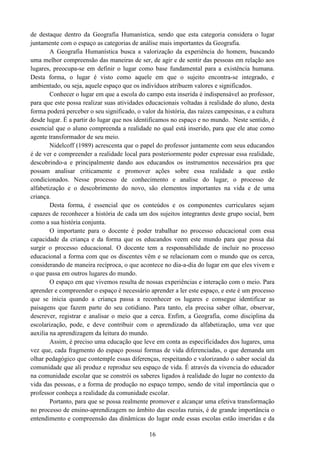 16
de destaque dentro da Geografia Humanística, sendo que esta categoria considera o lugar
juntamente com o espaço as categorias de análise mais importantes da Geografia.
A Geografia Humanística busca a valorização da experiência do homem, buscando
uma melhor compreensão das maneiras de ser, de agir e de sentir das pessoas em relação aos
lugares, preocupa-se em definir o lugar como base fundamental para a existência humana.
Desta forma, o lugar é visto como aquele em que o sujeito encontra-se integrado, e
ambientado, ou seja, aquele espaço que os indivíduos atribuem valores e significados.
Conhecer o lugar em que a escola do campo esta inserida é indispensável ao professor,
para que este possa realizar suas atividades educacionais voltadas à realidade do aluno, desta
forma poderá perceber o seu significado, o valor da história, das raízes campesinas, e a cultura
desde lugar. É a partir do lugar que nos identificamos no espaço e no mundo. Neste sentido, é
essencial que o aluno compreenda a realidade no qual está inserido, para que ele atue como
agente transformador de seu meio.
Nidelcoff (1989) acrescenta que o papel do professor juntamente com seus educandos
é de ver e compreender a realidade local para posteriormente poder expressar essa realidade,
descobrindo-a e principalmente dando aos educandos os instrumentos necessários pra que
possam analisar criticamente e promover ações sobre essa realidade a que estão
condicionados. Nesse processo de conhecimento e analise do lugar, o processo de
alfabetização e o descobrimento do novo, são elementos importantes na vida e de uma
criança.
Desta forma, é essencial que os conteúdos e os componentes curriculares sejam
capazes de reconhecer a história de cada um dos sujeitos integrantes deste grupo social, bem
como a sua história conjunta.
O importante para o docente é poder trabalhar no processo educacional com essa
capacidade da criança e da forma que os educandos veem este mundo para que possa daí
surgir o processo educacional. O docente tem a responsabilidade de incluir no processo
educacional a forma com que os discentes vêm e se relacionam com o mundo que os cerca,
considerando de maneira recíproca, o que acontece no dia-a-dia do lugar em que eles vivem e
o que passa em outros lugares do mundo.
O espaço em que vivemos resulta de nossas experiências e interação com o meio. Para
aprender e compreender o espaço é necessário aprender a ler este espaço, e este é um processo
que se inicia quando a criança passa a reconhecer os lugares e consegue identificar as
paisagens que fazem parte do seu cotidiano. Para tanto, ela precisa saber olhar, observar,
descrever, registrar e analisar o meio que a cerca. Enfim, a Geografia, como disciplina da
escolarização, pode, e deve contribuir com o aprendizado da alfabetização, uma vez que
auxilia na aprendizagem da leitura do mundo.
Assim, é preciso uma educação que leve em conta as especificidades dos lugares, uma
vez que, cada fragmento do espaço possui formas de vida diferenciadas, o que demanda um
olhar pedagógico que contemple essas diferenças, respeitando e valorizando o saber social da
comunidade que ali produz e reproduz seu espaço de vida. É através da vivencia do educador
na comunidade escolar que se constrói os saberes ligados à realidade do lugar no contexto da
vida das pessoas, e a forma de produção no espaço tempo, sendo de vital importância que o
professor conheça a realidade da comunidade escolar.
Portanto, para que se possa realmente promover e alcançar uma efetiva transformação
no processo de ensino-aprendizagem no âmbito das escolas rurais, é de grande importância o
entendimento e compreensão das dinâmicas do lugar onde essas escolas estão inseridas e da
 