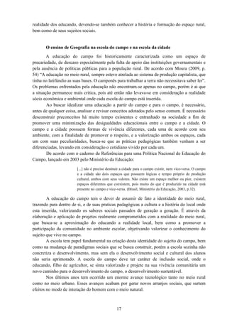 17
realidade dos educando, devendo-se também conhecer a história e formação do espaço rural,
bem como de seus sujeitos sociais.
O ensino de Geografia na escola do campo e na escola da cidade
A educação do campo foi historicamente caracterizada como um espaço de
precariedade, de descaso especialmente pela falta de apoio das instituições governamentais e
pela ausência de políticas públicas para a população rural. De acordo com Moura (2009, p.
54) “A educação no meio rural, sempre esteve atrelada ao sistema de produção capitalista, que
tinha no latifúndio as suas bases. O camponês para trabalhar a terra não necessitava saber ler”.
Os problemas enfrentados pela educação não encontram-se apenas no campo, porém é ai que
a situação permanece mais critica, pois até então não levava-se em consideração a realidade
sócio econômica e ambiental onde cada escola do campo está inserida.
Ao buscar idealizar uma educação a partir do campo e para o campo, é necessário,
antes de qualquer coisa, analisar e revisar conceitos adotados pelo senso comum. É necessário
desconstruir preconceitos há muito tempo existentes e entranhado na sociedade a fim de
promover uma minimização das desigualdades educacionais entre o campo e a cidade. O
campo e a cidade possuem formas de vivência diferentes, cada uma de acordo com seu
ambiente, com a finalidade de promover o respeito, e a valorização ambos os espaços, cada
um com suas peculiaridades, busca-se que as práticas pedagógicas também venham a ser
diferenciadas, levando em consideração o cotidiano vivido por cada um.
De acordo com o caderno de Referências para uma Política Nacional de Educação do
Campo, lançado em 2003 pelo Ministério da Educação:
[...] não é preciso destituir a cidade para o campo existir, nem vice-versa. O campo
e a cidade são dois espaços que possuem lógicas e tempo próprio de produção
cultural, ambos com seus valores. Não existe um espaço melhor ou pior, existem
espaços diferentes que coexistem, pois muito do que é produzido na cidade está
presente no campo e vice-versa. (Brasil, Ministério da Educação, 2003, p.32).
A educação do campo tem o dever de assumir de fato a identidade do meio rural,
trazendo para dentro de si, e de suas praticas pedagógicas a cultura e a história do local onde
esta inserida, valorizando os saberes sociais passados de geração a geração. É através da
elaboração e aplicação de projetos realmente comprometidos com a realidade do meio rural,
que busca-se a aproximação do educando a realidade local, bem como a promover a
participação da comunidade no ambiente escolar, objetivando valorizar o conhecimento do
sujeito que vive no campo.
A escola tem papel fundamental na criação desta identidade do sujeito do campo, bem
como na mudança de paradigmas sociais que se busca construir, porém a escola sozinha não
concretiza o desenvolvimento, mas sem ela o desenvolvimento social e cultural dos alunos
não seria aprimorado. A escola do campo deve ter caráter de inclusão social, onde o
educando, filho de agricultor, se sinta valorizado e projete na sua vivência comunitária um
novo caminho para o desenvolvimento do campo, o desenvolvimento sustentável.
Nos últimos anos tem ocorrido um enorme avanço tecnológico tanto no meio rural
como no meio urbano. Esses avanços acabam por gerar novos arranjos sociais, que surtem
efeitos no modo de interação do homem com o meio natural.
 