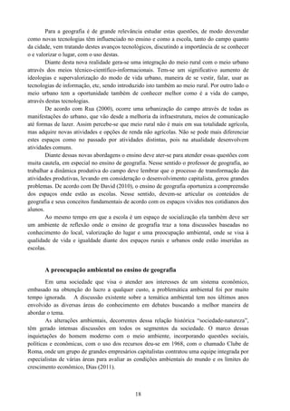 18
Para a geografia é de grande relevância estudar estas questões, de modo desvendar
como novas tecnologias têm influenciado no ensino e como a escola, tanto do campo quanto
da cidade, vem tratando destes avanços tecnológicos, discutindo a importância de se conhecer
o e valorizar o lugar, com o uso destas.
Diante desta nova realidade gera-se uma integração do meio rural com o meio urbano
através dos meios técnico-científico-informacionais. Tem-se um significativo aumento de
ideologias e supervalorização do modo de vida urbano, maneira de se vestir, falar, usar as
tecnologias de informação, etc, sendo introduzido isto também ao meio rural. Por outro lado o
meio urbano tem a oportunidade também de conhecer melhor como é a vida do campo,
através destas tecnologias.
De acordo com Rua (2000), ocorre uma urbanização do campo através de todas as
manifestações do urbano, que vão desde a melhoria da infraestrutura, meios de comunicação
até formas de lazer. Assim percebe-se que meio rural não é mais em sua totalidade agrícola,
mas adquire novas atividades e opções de renda não agrícolas. Não se pode mais diferenciar
estes espaços como no passado por atividades distintas, pois na atualidade desenvolvem
atividades comuns.
Diante dessas novas abordagens o ensino deve ater-se para atender essas questões com
muita cautela, em especial no ensino de geografia. Nesse sentido o professor de geografia, ao
trabalhar a dinâmica produtiva do campo deve lembrar que o processo de transformação das
atividades produtivas, levando em consideração o desenvolvimento capitalista, gerou grandes
problemas. De acordo com De David (2010), o ensino de geografia oportuniza a compreensão
dos espaços onde estão as escolas. Nesse sentido, devem-se articular os conteúdos de
geografia e seus conceitos fundamentais de acordo com os espaços vividos nos cotidianos dos
alunos.
Ao mesmo tempo em que a escola é um espaço de socialização ela também deve ser
um ambiente de reflexão onde o ensino de geografia traz a tona discussões baseadas no
conhecimento do local, valorização do lugar e uma preocupação ambiental, onde se visa à
qualidade de vida e igualdade diante dos espaços rurais e urbanos onde estão inseridas as
escolas.
A preocupação ambiental no ensino de geografia
Em uma sociedade que visa o atender aos interesses de um sistema econômico,
embasado na obtenção do lucro a qualquer custo, a problemática ambiental foi por muito
tempo ignorada. A discussão existente sobre a temática ambiental tem nos últimos anos
envolvido as diversas áreas do conhecimento em debates buscando a melhor maneira de
abordar o tema.
As alterações ambientais, decorrentes dessa relação histórica “sociedade-natureza”,
têm gerado intensas discussões em todos os segmentos da sociedade. O marco dessas
inquietações do homem moderno com o meio ambiente, incorporando questões sociais,
políticas e econômicas, com o uso dos recursos deu-se em 1968, com o chamado Clube de
Roma, onde um grupo de grandes empresários capitalistas contratou uma equipe integrada por
especialistas de várias áreas para avaliar as condições ambientais do mundo e os limites do
crescimento econômico, Dias (2011).
 
