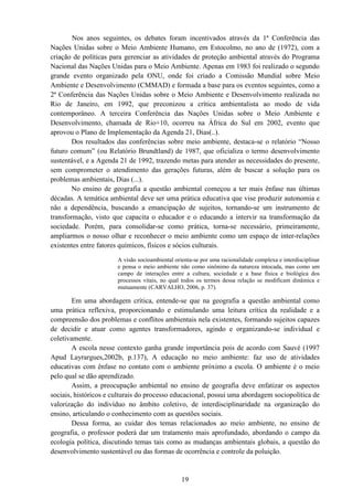 19
Nos anos seguintes, os debates foram incentivados através da 1ª Conferência das
Nações Unidas sobre o Meio Ambiente Humano, em Estocolmo, no ano de (1972), com a
criação de políticas para gerenciar as atividades de proteção ambiental através do Programa
Nacional das Nações Unidas para o Meio Ambiente. Apenas em 1983 foi realizado o segundo
grande evento organizado pela ONU, onde foi criado a Comissão Mundial sobre Meio
Ambiente e Desenvolvimento (CMMAD) e formada a base para os eventos seguintes, como a
2ª Conferência das Nações Unidas sobre o Meio Ambiente e Desenvolvimento realizada no
Rio de Janeiro, em 1992, que preconizou a crítica ambientalista ao modo de vida
contemporâneo. A terceira Conferência das Nações Unidas sobre o Meio Ambiente e
Desenvolvimento, chamada de Rio+10, ocorreu na África do Sul em 2002, evento que
aprovou o Plano de Implementação da Agenda 21, Dias(..).
Dos resultados das conferências sobre meio ambiente, destaca-se o relatório “Nosso
futuro comum” (ou Relatório Brundtland) de 1987, que oficializa o termo desenvolvimento
sustentável, e a Agenda 21 de 1992, trazendo metas para atender as necessidades do presente,
sem comprometer o atendimento das gerações futuras, além de buscar a solução para os
problemas ambientais, Dias (...).
No ensino de geografia a questão ambiental começou a ter mais ênfase nas últimas
décadas. A temática ambiental deve ser uma prática educativa que vise produzir autonomia e
não a dependência, buscando a emancipação de sujeitos, tornando-se um instrumento de
transformação, visto que capacita o educador e o educando a intervir na transformação da
sociedade. Porém, para consolidar-se como prática, torna-se necessário, primeiramente,
ampliarmos o nosso olhar e reconhecer o meio ambiente como um espaço de inter-relações
existentes entre fatores químicos, físicos e sócios culturais.
A visão socioambiental orienta-se por uma racionalidade complexa e interdisciplinar
e pensa o meio ambiente não como sinônimo da natureza intocada, mas como um
campo de interações entre a cultura, sociedade e a base física e biológica dos
processos vitais, no qual todos os termos dessa relação se modificam dinâmica e
mutuamente (CARVALHO, 2006, p. 37).
Em uma abordagem crítica, entende-se que na geografia a questão ambiental como
uma prática reflexiva, proporcionando e estimulando uma leitura crítica da realidade e a
compreensão dos problemas e conflitos ambientais nela existentes, formando sujeitos capazes
de decidir e atuar como agentes transformadores, agindo e organizando-se individual e
coletivamente.
A escola nesse contexto ganha grande importância pois de acordo com Sauvé (1997
Apud Layrargues,2002b, p.137), A educação no meio ambiente: faz uso de atividades
educativas com ênfase no contato com o ambiente próximo a escola. O ambiente é o meio
pelo qual se dão aprendizado.
Assim, a preocupação ambiental no ensino de geografia deve enfatizar os aspectos
sociais, históricos e culturais do processo educacional, possui uma abordagem sociopolítica de
valorização do indivíduo no âmbito coletivo, de interdisciplinaridade na organização do
ensino, articulando o conhecimento com as questões sociais.
Dessa forma, ao cuidar dos temas relacionados ao meio ambiente, no ensino de
geografia, o professor poderá dar um tratamento mais aprofundado, abordando o campo da
ecologia política, discutindo temas tais como as mudanças ambientais globais, a questão do
desenvolvimento sustentável ou das formas de ocorrência e controle da poluição.
 