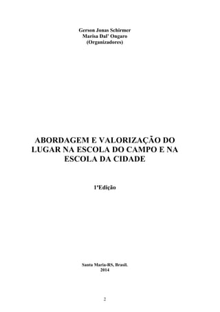 2
Gerson Jonas Schirmer
Marisa Dal’ Ongaro
(Organizadores)
ABORDAGEM E VALORIZAÇÃO DO
LUGAR NA ESCOLA DO CAMPO E NA
ESCOLA DA CIDADE
1ªEdição
Santa Maria-RS, Brasil.
2014
 