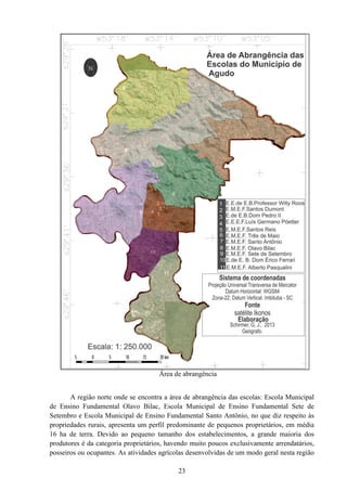 23
Área de abrangência
A região norte onde se encontra a área de abrangência das escolas: Escola Municipal
de Ensino Fundamental Olavo Bilac, Escola Municipal de Ensino Fundamental Sete de
Setembro e Escola Municipal de Ensino Fundamental Santo Antônio, no que diz respeito às
propriedades rurais, apresenta um perfil predominante de pequenos proprietários, em média
16 ha de terra. Devido ao pequeno tamanho dos estabelecimentos, a grande maioria dos
produtores é da categoria proprietários, havendo muito poucos exclusivamente arrendatários,
posseiros ou ocupantes. As atividades agrícolas desenvolvidas de um modo geral nesta região
 