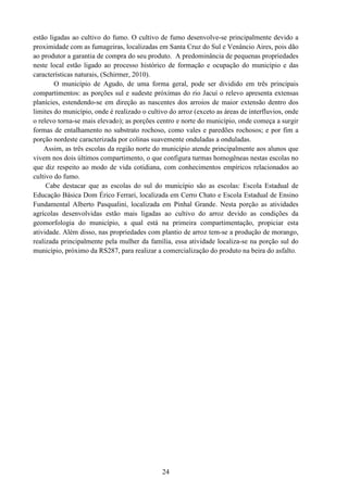 24
estão ligadas ao cultivo do fumo. O cultivo de fumo desenvolve-se principalmente devido a
proximidade com as fumageiras, localizadas em Santa Cruz do Sul e Venâncio Aires, pois dão
ao produtor a garantia de compra do seu produto. A predominância de pequenas propriedades
neste local estão ligado ao processo histórico de formação e ocupação do município e das
características naturais, (Schirmer, 2010).
O município de Agudo, de uma forma geral, pode ser dividido em três principais
compartimentos: as porções sul e sudeste próximas do rio Jacuí o relevo apresenta extensas
planícies, estendendo-se em direção as nascentes dos arroios de maior extensão dentro dos
limites do município, onde é realizado o cultivo do arroz (exceto as áreas de interfluvios, onde
o relevo torna-se mais elevado); as porções centro e norte do município, onde começa a surgir
formas de entalhamento no substrato rochoso, como vales e paredões rochosos; e por fim a
porção nordeste caracterizada por colinas suavemente onduladas a onduladas.
Assim, as três escolas da região norte do município atende principalmente aos alunos que
vivem nos dois últimos compartimento, o que configura turmas homogêneas nestas escolas no
que diz respeito ao modo de vida cotidiana, com conhecimentos empíricos relacionados ao
cultivo do fumo.
Cabe destacar que as escolas do sul do município são as escolas: Escola Estadual de
Educação Básica Dom Érico Ferrari, localizada em Cerro Chato e Escola Estadual de Ensino
Fundamental Alberto Pasqualini, localizada em Pinhal Grande. Nesta porção as atividades
agrícolas desenvolvidas estão mais ligadas ao cultivo do arroz devido as condições da
geomorfologia do município, a qual está na primeira compartimentação, propiciar esta
atividade. Além disso, nas propriedades com plantio de arroz tem-se a produção de morango,
realizada principalmente pela mulher da família, essa atividade localiza-se na porção sul do
município, próximo da RS287, para realizar a comercialização do produto na beira do asfalto.
 