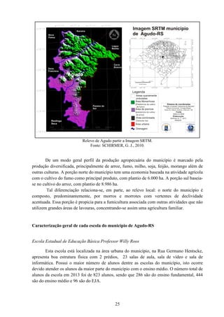 De um modo geral perfil da produção agropecuária do município é marcado pela
produção diversificada, principalmente de arroz, fumo, milho, soja, feijão, morango além de
outras culturas. A porção norte do município tem uma economia baseada na atividade agrí
com o cultivo do fumo como principal produto, com plantio de 6.000 ha. A porção sul baseia
se no cultivo do arroz, com plantio de 8.986 ha.
Tal diferenciação relaciona
composto, predominantemente,
acentuada. Essa porção é propicia para a fumicultura associada com outras atividades que não
utilizem grandes áreas de lavouras, concentrando
Caracterização geral de c
Escola Estadual de Educação Básic
Esta escola está localizada na área urbana do município, na Rua Germano Hentscke,
apresenta boa estrutura física com 2 prédios, 23 salas de aula, sala de vídeo e
informática. Possui o maior número de alunos dentre as escolas do município, isto ocorre
devido atender os alunos da maior parte do município com o ensino médio. O número total de
alunos da escola em 2013 foi
são do ensino médio e 96 são do EJA.
25
Relevo de Agudo partir a Imagem SRTM.
Fonte: SCHIRMER, G. J., 2010.
De um modo geral perfil da produção agropecuária do município é marcado pela
produção diversificada, principalmente de arroz, fumo, milho, soja, feijão, morango além de
outras culturas. A porção norte do município tem uma economia baseada na atividade agrí
com o cultivo do fumo como principal produto, com plantio de 6.000 ha. A porção sul baseia
se no cultivo do arroz, com plantio de 8.986 ha.
Tal diferenciação relaciona-se, em parte, ao relevo local: o norte do município é
composto, predominantemente, por morros e morrotes com vertentes de declividade
acentuada. Essa porção é propicia para a fumicultura associada com outras atividades que não
utilizem grandes áreas de lavouras, concentrando-se assim uma agricultura familiar.
Caracterização geral de cada escola do município de Agudo-RS
Escola Estadual de Educação Básica Professor Willy Roos
Esta escola está localizada na área urbana do município, na Rua Germano Hentscke,
apresenta boa estrutura física com 2 prédios, 23 salas de aula, sala de vídeo e
informática. Possui o maior número de alunos dentre as escolas do município, isto ocorre
devido atender os alunos da maior parte do município com o ensino médio. O número total de
unos da escola em 2013 foi de 823 alunos, sendo que 286 são do ensino fundamental, 444
são do ensino médio e 96 são do EJA.
De um modo geral perfil da produção agropecuária do município é marcado pela
produção diversificada, principalmente de arroz, fumo, milho, soja, feijão, morango além de
outras culturas. A porção norte do município tem uma economia baseada na atividade agrícola
com o cultivo do fumo como principal produto, com plantio de 6.000 ha. A porção sul baseia-
se, em parte, ao relevo local: o norte do município é
por morros e morrotes com vertentes de declividade
acentuada. Essa porção é propicia para a fumicultura associada com outras atividades que não
se assim uma agricultura familiar.
Esta escola está localizada na área urbana do município, na Rua Germano Hentscke,
apresenta boa estrutura física com 2 prédios, 23 salas de aula, sala de vídeo e sala de
informática. Possui o maior número de alunos dentre as escolas do município, isto ocorre
devido atender os alunos da maior parte do município com o ensino médio. O número total de
sino fundamental, 444
 