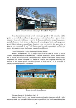 Frente da Escola Estadual de Educação Básica Prof. Willy Roos.
A sua área de abrangência é de todo o município quando se fala em ensino médio,
porém no ensino fundamental atende apenas os
de alunos vindo meio rural tem-se o convívio de alunos com diferentes características, campo
e cidade. Os alunos vindo da zona rural possuem de um modo geral hábitos de linguagem um
pouco diferenciadas com caracte
palavras com a tonalidade de um “r” só. Muitas vezes, isto, pode causar alguns conflitos com
alunos da área que possuem um linguajar mais aceito socialmente.
Escola Municipal de Ensino Fundamental
A escola Santos Dumont está localizada na periferia da cidade de Agudo, na rua das
Acácias, mais precisamente na Vila Caiçara. Os alunos desta escola em sua grande maioria
são da referida Vila, sendo que as características desta população
de pessoas com origens do campo. No entanto as crianças, em sua grande maioria já são
nascidas na área urbana. Quanto ao número de alunos da escola em 2013 foi de 287 alunos da
educação infantil e do ensino fundamental.
Frente d
Escola de Educação Básica Dom Pedro II
A escola Dom Pedro II é uma das escolas mais antigas da cidade de Agudo. É a única
escola particular com educação Básica completa do município. Está localizada na área urbana
26
Frente da Escola Estadual de Educação Básica Prof. Willy Roos.
A sua área de abrangência é de todo o município quando se fala em ensino médio,
porém no ensino fundamental atende apenas os alunos da área urbana. Com o grande número
se o convívio de alunos com diferentes características, campo
e cidade. Os alunos vindo da zona rural possuem de um modo geral hábitos de linguagem um
pouco diferenciadas com características singulares, como por exemplo, falar quase todas as
palavras com a tonalidade de um “r” só. Muitas vezes, isto, pode causar alguns conflitos com
alunos da área que possuem um linguajar mais aceito socialmente.
Escola Municipal de Ensino Fundamental Santos Dumont
A escola Santos Dumont está localizada na periferia da cidade de Agudo, na rua das
Acácias, mais precisamente na Vila Caiçara. Os alunos desta escola em sua grande maioria
são da referida Vila, sendo que as características desta população são em sua grande maioria
de pessoas com origens do campo. No entanto as crianças, em sua grande maioria já são
nascidas na área urbana. Quanto ao número de alunos da escola em 2013 foi de 287 alunos da
educação infantil e do ensino fundamental.
Frente da escola Santos Dumont
Escola de Educação Básica Dom Pedro II –
A escola Dom Pedro II é uma das escolas mais antigas da cidade de Agudo. É a única
escola particular com educação Básica completa do município. Está localizada na área urbana
Frente da Escola Estadual de Educação Básica Prof. Willy Roos.
A sua área de abrangência é de todo o município quando se fala em ensino médio,
Com o grande número
se o convívio de alunos com diferentes características, campo
e cidade. Os alunos vindo da zona rural possuem de um modo geral hábitos de linguagem um
rísticas singulares, como por exemplo, falar quase todas as
palavras com a tonalidade de um “r” só. Muitas vezes, isto, pode causar alguns conflitos com
A escola Santos Dumont está localizada na periferia da cidade de Agudo, na rua das
Acácias, mais precisamente na Vila Caiçara. Os alunos desta escola em sua grande maioria
são em sua grande maioria
de pessoas com origens do campo. No entanto as crianças, em sua grande maioria já são
nascidas na área urbana. Quanto ao número de alunos da escola em 2013 foi de 287 alunos da
A escola Dom Pedro II é uma das escolas mais antigas da cidade de Agudo. É a única
escola particular com educação Básica completa do município. Está localizada na área urbana
 