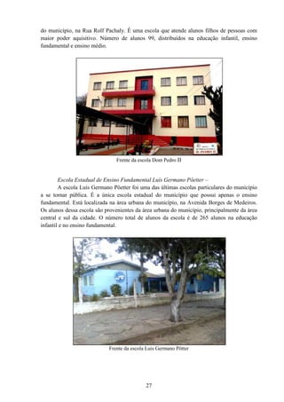 27
do município, na Rua Rolf Pachaly. É uma escola que atende alunos filhos de pessoas com
maior poder aquisitivo. Número de alunos 99, distribuídos na educação infantil, ensino
fundamental e ensino médio.
Frente da escola Dom Pedro II
Escola Estadual de Ensino Fundamental Luís Germano Pöetter –
A escola Luís Germano Pöetter foi uma das últimas escolas particulares do município
a se tornar pública. É a única escola estadual do município que possui apenas o ensino
fundamental. Está localizada na área urbana do município, na Avenida Borges de Medeiros.
Os alunos dessa escola são provenientes da área urbana do município, principalmente da área
central e sul da cidade. O número total de alunos da escola é de 265 alunos na educação
infantil e no ensino fundamental.
Frente da escola Luis Germano Pötter
 