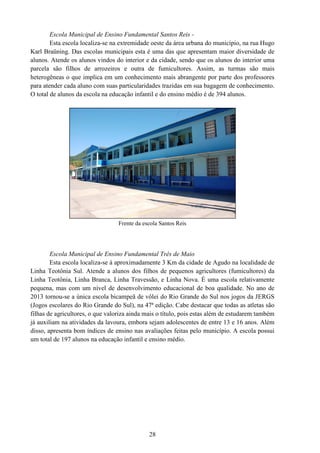 28
Escola Municipal de Ensino Fundamental Santos Reis -
Esta escola localiza-se na extremidade oeste da área urbana do município, na rua Hugo
Karl Braüning. Das escolas municipais esta é uma das que apresentam maior diversidade de
alunos. Atende os alunos vindos do interior e da cidade, sendo que os alunos do interior uma
parcela são filhos de arrozeiros e outra de fumicultores. Assim, as turmas são mais
heterogêneas o que implica em um conhecimento mais abrangente por parte dos professores
para atender cada aluno com suas particularidades trazidas em sua bagagem de conhecimento.
O total de alunos da escola na educação infantil e do ensino médio é de 394 alunos.
Frente da escola Santos Reis
Escola Municipal de Ensino Fundamental Três de Maio
Esta escola localiza-se á aproximadamente 3 Km da cidade de Agudo na localidade de
Linha Teotônia Sul. Atende a alunos dos filhos de pequenos agricultores (fumicultores) da
Linha Teotônia, Linha Branca, Linha Travessão, e Linha Nova. É uma escola relativamente
pequena, mas com um nível de desenvolvimento educacional de boa qualidade. No ano de
2013 tornou-se a única escola bicampeã de vôlei do Rio Grande do Sul nos jogos da JERGS
(Jogos escolares do Rio Grande do Sul), na 47ª edição. Cabe destacar que todas as atletas são
filhas de agricultores, o que valoriza ainda mais o título, pois estas além de estudarem também
já auxiliam na atividades da lavoura, embora sejam adolescentes de entre 13 e 16 anos. Além
disso, apresenta bom índices de ensino nas avaliações feitas pelo município. A escola possui
um total de 197 alunos na educação infantil e ensino médio.
 