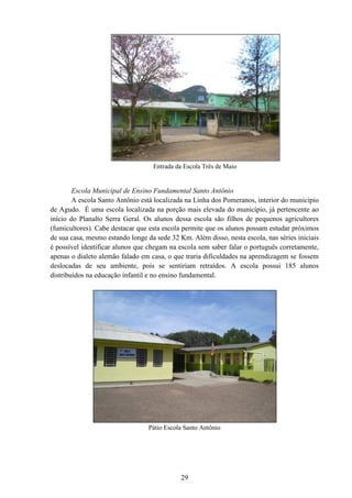 29
Entrada da Escola Três de Maio
Escola Municipal de Ensino Fundamental Santo Antônio
A escola Santo Antônio está localizada na Linha dos Pomeranos, interior do município
de Agudo. É uma escola localizada na porção mais elevada do município, já pertencente ao
início do Planalto Serra Geral. Os alunos dessa escola são filhos de pequenos agricultores
(fumicultores). Cabe destacar que esta escola permite que os alunos possam estudar próximos
de sua casa, mesmo estando longe da sede 32 Km. Além disso, nesta escola, nas séries iniciais
é possível identificar alunos que chegam na escola sem saber falar o português corretamente,
apenas o dialeto alemão falado em casa, o que traria dificuldades na aprendizagem se fossem
deslocadas de seu ambiente, pois se sentiriam retraídos. A escola possui 185 alunos
distribuídos na educação infantil e no ensino fundamental.
Pátio Escola Santo Antônio
 