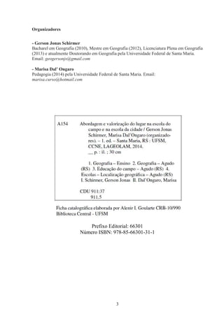3
Organizadores
- Gerson Jonas Schirmer
Bacharel em Geografia (2010), Mestre em Geografia (2012), Licenciatura Plena em Geografia
(2013) e atualmente Doutorando em Geografia pela Universidade Federal de Santa Maria.
Email: geogersonjs@gmail.com
- Marisa Dal’ Ongaro
Pedagogia (2014) pela Universidade Federal de Santa Maria. Email:
marisa.curso@hotmail.com
Prefixo Editorial: 66301
Número ISBN: 978-85-66301-31-1
 