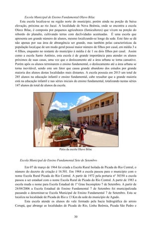 30
Escola Municipal de Ensino Fundamental Olavo Bilac
Esta escola localiza-se na região norte do município, porém ainda na porção de baixa
elevação, próxima ao rio Jacuí. A localidade de Nova Boêmia, onde se encontra a escola
Olavo Bilac, é composta por pequenos agricultores (fumicultores) que vivem na porção do
rebordo do planalto, cultivando terras com declividades acentuadas. È uma escola que
apresenta um grande número de alunos, mesmo localizando-se longe da sede. Este fato se dá
não apenas por sua área de abrangência ser grande, mas também pelas características da
população local,que de um modo geral possui maior número de filhos por casal, em média 3 a
4 filhos, enquanto no restante do município á média é de 1 ou dois filhos por casal. Assim
como a escola Santo Antônio, esta escola é de grande importância para atender os alunos
próximos de suas casas, uma vez que o deslocamento até a área urbana se torna cansativo.
Porém após os alunos terminarem o ensino fundamental, o deslocamento até a área urbana se
torna inevitável, sendo este um fator que causa grande abandono dos estudos por grande
maioria dos alunos destas localidades mais distantes. A escola possuía em 2013 um total de
285 alunos na educação infantil e ensino fundamental, cabe ressaltar que a grande maioria
está na educação infantil e nas séries iniciais do ensino fundamental, totalizando nestas séries
147 alunos do total de alunos da escola.
Pátio da escola Olavo Bilac
Escola Municipal de Ensino Fundamental Sete de Setembro
Em 07 de março de 1964 foi criada a Escola Rural Isolada de Picada do Rio Central, o
número do decreto de criação é 16.501. Em 1968 a escola passou para o município com o
nome Escola Rural Picada do Rio Central. A partir de 1972 pela portaria nº 30350 a escola
passou a ser estadual com o nome Escola Rural de Picada do Rio Central. A partir de 1983 a
escola muda o nome para Escola Estadual de 1º Grau Incompleto 7 de Setembro. A partir de
24/04/2006 a Escola Estadual de Ensino Fundamental 7 de Setembro foi municipalizada
passando a denominar-se Escola Municipal de Ensino Fundamental 7 de Setembro. Esta se
localiza na localidade de Picada do Rio a 13 Km da sede do município de Agudo.
Esta escola atende os alunos do vale formado pela bacia hidrográfica do arroio
Corupá, que abrange as localidades de Picada do Rio, Linha Boêmia, Picada São Pedro e
 