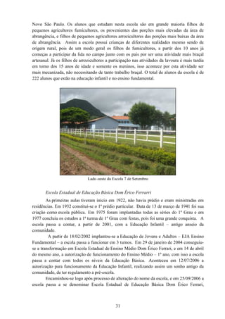 31
Novo São Paulo. Os alunos que estudam nesta escola são em grande maioria filhos de
pequenos agricultores fumicultores, os provenientes das porções mais elevadas da área de
abrangência, e filhos de pequenos agricultores arrozicultores das porções mais baixas da área
de abrangência. Assim a escola possui crianças de diferentes realidades mesmo sendo de
origem rural, pois de um modo geral os filhos de fumicultores, a partir dos 10 anos já
começas a participar da lida no campo junto com os pais por ser uma atividade mais braçal
artesanal. Já os filhos de arrozicultores a participação nas atividades da lavoura é mais tardia
em torno dos 15 anos de idade e somente os meninos, isso acontece por esta atividade ser
mais mecanizada, não necessitando de tanto trabalho braçal. O total de alunos da escola é de
222 alunos que estão na educação infantil e no ensino fundamental.
Lado oeste da Escola 7 de Setembro
Escola Estadual de Educação Básica Dom Érico Ferrarri
As primeiras aulas tiveram início em 1922, não havia prédio e eram ministradas em
residências. Em 1932 constitui-se o 1º prédio particular. Data de 13 de março de 1941 foi sua
criação como escola pública. Em 1975 foram implantadas todas as séries do 1º Grau e em
1977 concluiu os estudos a 1ª turma de 1º Grau com festas, pois foi uma grande conquista. A
escola passa a contar, a partir de 2001, com a Educação Infantil – antigo anseio da
comunidade.
A partir de 18/02/2002 implantou-se a Educação de Jovens e Adultos – EJA Ensino
Fundamental – a escola passa a funcionar em 3 turnos. Em 29 de janeiro de 2004 conseguiu-
se a transformação em Escola Estadual de Ensino Médio Dom Érico Ferrari, e em 14 de abril
do mesmo ano, a autorização de funcionamento do Ensino Médio – 1º ano, com isso a escola
passa a contar com todos os níveis da Educação Básica. Aconteceu em 12/07/2006 a
autorização para funcionamento da Educação Infantil, realizando assim um sonho antigo da
comunidade, de ter regulamento a pré-escola.
Encaminhou-se logo após processo de alteração do nome da escola, e em 25/09/2006 a
escola passa a se denominar Escola Estadual de Educação Básica Dom Érico Ferrari,
 
