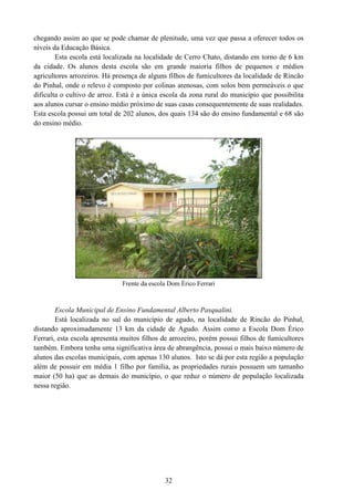 32
chegando assim ao que se pode chamar de plenitude, uma vez que passa a oferecer todos os
níveis da Educação Básica.
Esta escola está localizada na localidade de Cerro Chato, distando em torno de 6 km
da cidade. Os alunos desta escola são em grande maioria filhos de pequenos e médios
agricultores arrozeiros. Há presença de alguns filhos de fumicultores da localidade de Rincão
do Pinhal, onde o relevo é composto por colinas arenosas, com solos bem permeáveis o que
dificulta o cultivo de arroz. Está é a única escola da zona rural do município que possibilita
aos alunos cursar o ensino médio próximo de suas casas consequentemente de suas realidades.
Esta escola possui um total de 202 alunos, dos quais 134 são do ensino fundamental e 68 são
do ensino médio.
Frente da escola Dom Érico Ferrari
Escola Municipal de Ensino Fundamental Alberto Pasqualini.
Está localizada no sul do município de agudo, na localidade de Rincão do Pinhal,
distando aproximadamente 13 km da cidade de Agudo. Assim como a Escola Dom Érico
Ferrari, esta escola apresenta muitos filhos de arrozeiro, porém possui filhos de fumicultores
também. Embora tenha uma significativa área de abrangência, possui o mais baixo número de
alunos das escolas municipais, com apenas 130 alunos. Isto se dá por esta região a população
além de possuir em média 1 filho por família, as propriedades rurais possuem um tamanho
maior (50 ha) que as demais do município, o que reduz o número de população localizada
nessa região.
 