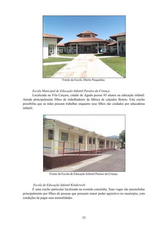 33
Frente da Escola Aberto Pasqualine.
Escola Municipal de Educação Infantil Paraíso da Criança
Localizada na Vila Caiçara, cidade de Agudo possui 85 alunos na educação infantil.
Atende principalmente filhos de trabalhadores da fábrica de calçados Botero. Esta creche
possibilita que as mães possam trabalhar enquanto seus filhos são cuidados por educadoras
infantil.
Frente da Escola de Educação Infantil Paraíso da Criança.
Escola de Educação Infantil Kinderwelt
È uma creche particular localizada na avenida concórdia. Suas vagas são preenchidas
principalmente por filhos de pessoas que possuem maior poder aquisitivo no município, com
condições de pagar suas mensalidades.
 