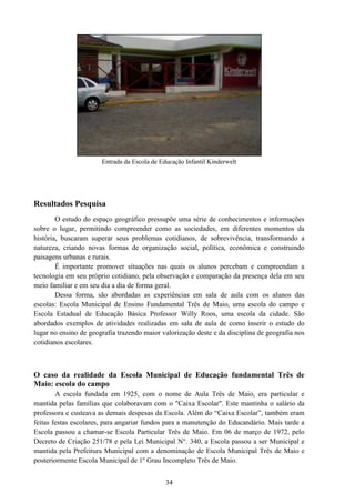 34
Entrada da Escola de Educação Infantil Kinderwelt
Resultados Pesquisa
O estudo do espaço geográfico pressupõe uma série de conhecimentos e informações
sobre o lugar, permitindo compreender como as sociedades, em diferentes momentos da
história, buscaram superar seus problemas cotidianos, de sobrevivência, transformando a
natureza, criando novas formas de organização social, política, econômica e construindo
paisagens urbanas e rurais.
É importante promover situações nas quais os alunos percebam e compreendam a
tecnologia em seu próprio cotidiano, pela observação e comparação da presença dela em seu
meio familiar e em seu dia a dia de forma geral.
Dessa forma, são abordadas as experiências em sala de aula com os alunos das
escolas: Escola Municipal de Ensino Fundamental Três de Maio, uma escola do campo e
Escola Estadual de Educação Básica Professor Willy Roos, uma escola da cidade. São
abordados exemplos de atividades realizadas em sala de aula de como inserir o estudo do
lugar no ensino de geografia trazendo maior valorização deste e da disciplina de geografia nos
cotidianos escolares.
O caso da realidade da Escola Municipal de Educação fundamental Três de
Maio: escola do campo
A escola fundada em 1925, com o nome de Aula Três de Maio, era particular e
mantida pelas famílias que colaboravam com o "Caixa Escolar". Este mantinha o salário da
professora e custeava as demais despesas da Escola. Além do “Caixa Escolar”, também eram
feitas festas escolares, para angariar fundos para a manutenção do Educandário. Mais tarde a
Escola passou a chamar-se Escola Particular Três de Maio. Em 06 de março de 1972, pelo
Decreto de Criação 251/78 e pela Lei Municipal N°. 340, a Escola passou a ser Municipal e
mantida pela Prefeitura Municipal com a denominação de Escola Municipal Três de Maio e
posteriormente Escola Municipal de 1º Grau Incompleto Três de Maio.
 