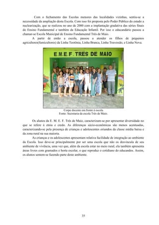 Com o fechamento das Escolas menores das localidades
necessidade da ampliação desta Escola. Com isso foi proposta pelo Poder Público do estado a
nuclearização, que se realizou no ano de 2000 com a implantação gradativa das séries finais
do Ensino Fundamental e também da Educação Infanti
chamar-se Escola Municipal de Ensino Fundamental Três de Maio.
A partir de então a escola,
agricultores(fumicultores) da Linha Teotônia, Linha Branca, Linha Travessão, e Linha Nova.
Os alunos da E. M. E. F. Três de Maio, caracterizam
que se refere à etnia e credo. As diferenças sócio
caracterizando-se pela presença de crianças e adolescentes oriundos da classe média baixa e
da zona rural na sua maioria.
As crianças e os adolescentes apresentam relativa facilidade de integração ao ambiente
da Escola. Isso deve-se principalmente por ser
ambiente de vivência, uma vez que, além da escol
áreas livres com gramados e horta escolar, o que reproduz o cotidiano do educandos. Assim,
os alunos sentem-se fazendo parte
35
Com o fechamento das Escolas menores das localidades
necessidade da ampliação desta Escola. Com isso foi proposta pelo Poder Público do estado a
nuclearização, que se realizou no ano de 2000 com a implantação gradativa das séries finais
do Ensino Fundamental e também da Educação Infantil. Por isso o educandário passou a
se Escola Municipal de Ensino Fundamental Três de Maio.
rtir de então a escola, passou a atender os filhos de pequenos
agricultores(fumicultores) da Linha Teotônia, Linha Branca, Linha Travessão, e Linha Nova.
Corpo docente em frente à escola.
Fonte: Secretaria da escola Três de Maio.
Os alunos da E. M. E. F. Três de Maio, caracterizam-se por apresentar diversidade no
que se refere à etnia e credo. As diferenças sócio-econômicas são menos acentuadas,
se pela presença de crianças e adolescentes oriundos da classe média baixa e
da zona rural na sua maioria.
As crianças e os adolescentes apresentam relativa facilidade de integração ao ambiente
se principalmente por ser uma escola que não os desvincula de seu
ambiente de vivência, uma vez que, além da escola estar no meio rural,
áreas livres com gramados e horta escolar, o que reproduz o cotidiano do educandos. Assim,
se fazendo parte deste ambiente.
Com o fechamento das Escolas menores das localidades vizinhas, sentiu-se a
necessidade da ampliação desta Escola. Com isso foi proposta pelo Poder Público do estado a
nuclearização, que se realizou no ano de 2000 com a implantação gradativa das séries finais
l. Por isso o educandário passou a
passou a atender os filhos de pequenos
agricultores(fumicultores) da Linha Teotônia, Linha Branca, Linha Travessão, e Linha Nova.
se por apresentar diversidade no
econômicas são menos acentuadas,
se pela presença de crianças e adolescentes oriundos da classe média baixa e
As crianças e os adolescentes apresentam relativa facilidade de integração ao ambiente
uma escola que não os desvincula de seu
rural, ela também apresenta
áreas livres com gramados e horta escolar, o que reproduz o cotidiano do educandos. Assim,
 
