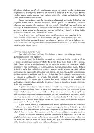37
dificuldade relacionar questões do cotidiano dos alunos. No entanto, um dos professores de
geografia desta escola possui formação em história, o professor do 9º ano, o que dificulta
trabalhar com os aspetos naturais, como geologia hidrografia e relevo, na disciplina. Esta não
é uma realidade apenas desta escola.
Com a nova reforma curricular de ensino professores de sociologia, de história e de
geografia podem dar as mesmas disciplinas, porém quando são abordados conteúdos
referentes aos aspectos físico-naturais, há uma grande dificuldade dos professores de
sociologia de história trabalhar os conteúdos, bem como fazer relações deste com o cotidiano
dos alunos. Nesse sentido, o educador fazer parte da realidade do educando auxilia e facilita
relacionar os conteúdos com o cotidiano dos alunos.
Os professores entrevistados nesta escola consideram importante a localização da
escola próximo das residências dos alunos no meio rural, pois torna-se um ambiente mais
tranquilo facilitando o processo de ensino aprendizagem. Assim, a valorização do lugar e as
questões ambientais são de grande relevância ser trabalhadas nas aulas de geografia, buscando
maior interação com os alunos.
Entrevista com os alunos do 9º ano
Dos pais dos 21 alunos do 9º ano, 20 trabalham na lavoura com cultivo do fumo e
apenas de uma aluna o pai é pedreiro.
Os alunos, como são de famílias que praticam agricultura familiar, a maioria, 17 dos
21 alunos, ajudam seus pais nas atividades da lavoura desde cedo, desde os 11/12 anos de
idade. Os que ajudam a família disseram que normalmente ajudam com entusiasmo, pois há
um incentivo para trabalharem, por exemplo, dar uma bicicleta, uma moto ou mesmo dinheiro
no final da safra. Por conhecimento empírico, sabe-se que há algumas exceções onde os
adolescentes são pressionados a trabalhar sem incentivo no município, porém tem diminuído
significativamente nos últimos anos devido à legislação e fiscalização não permitir presença
de crianças e adolescentes na lavoura. No entanto, isto também tem ajudado no
“desenraizamento” do jovem com a lavoura. Por vezes, também há um desapego dos
adolescentes pelas atividades realizadas no campo, visando o trabalho na cidade como mais
fácil e mais remunerado.
A prática de participar efetivamente nas atividades do campo junto com seus pais,
divide a opinião dos alunos quanto ao gostar de ir na escola e estudar. Isso se deve em grande
maioria pela falta de relacionar os conteúdos escolares com o seu cotidiano, dando significado
prático das matérias para as atividades realizadas em casa, tornando assim necessário estudar
para viver no campo com maior conhecimento e maior qualidade de vida. Nesse sentido,
percebe-se que os alunos nessa fase de ensino tem dúvida quanto à contribuição do estudo
para a realização de suas atividades.
Alguns desses alunos já estão convencidos de que querem continuar no meio rural
trabalhando na lavoura, 8 dos 21 alunos questionados, porém tem-se 9 dos 21, que não
querem mais ficar neste ambiente, por ser uma vida muito difícil, onde sofrem com o calor do
sol e trabalham no pesado e 4 disseram que tanto faz se for na cidade ou no campo para viver.
Quanto às questões ambientais possuem consciência da importância de se ter uma
relação harmônica com o meio ambiente, em unanimidade. Todos disseram que cuidam para
não soltar lixo no meio ambiente. Nesse sentido, eles procuram discutir a importância de
cuidar do meio ambiente para ter uma melhor qualidade de vida.
 
