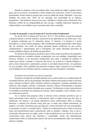38
Quando se pergunta a eles sua opinião sobre o que acham da cidade a grande maioria
gosta, por se ter acesso a mercadorias e maior relação com as pessoas, 19 dos 21 dos alunos
questionados. Porém acham as pessoas que vivem na cidade são muito “delicadas” e que seus
trabalhos são muito mais “fácil” de ser realizado, sem necessidade de se esforçar,
braçalmente. Está intrínseco nesses jovens, que o trabalhar é o braçal e não o intelectual. Essa
distinção é difícil de ser compreendida por eles, de que o trabalho intelectual realizado na
cidade também é um trabalho e que é necessário para toda a sociedade.
As aulas de geografia: o caso da turma do 9º ano do ensino Fundamental
No ano de 2013, os alunos do 9º ano da E. M. E. F. Três de Maio, na qual foi realizada
a pesquisa durante o terceiro trimestre, caracteriza-se por apresentar-se em turma única. Esta,
é composta atualmente por 21 educandos, destes, 13 meninas e 8 meninos.A é turma
participativa, os alunos fazem perguntas e dão contribuição quando questionados sobre algum
tipo de conteúdo. Esta turma de alunos apresenta poucos problemas no que envolve
comportamento e aprendizagem, pois é homogênea, por conter educandos provindos da
mesma realidade cotidiana, de famílias de agricultores.
No decorrer desta pesquisa, percebeu-se que a turma exige do professor de geografia a
problematização dos conteúdos fazendo comparações com sua realidade, despertando mais
interesse. Portanto, se faz necessário compreender mais sobre a realidade do trabalho no
campo para chamar a atenção e o interesse dos alunos. Ao utilizar-se o método dialógico, a
aula se torna interessante e participativa, perante as atividades desenvolvidas. Ao questioná-
los, por exemplo, sobre conteúdos que permitem comparar aquilo presente no livro didático
com realidades de seu cotidiano, buscam a resposta com mais entusiasmo e facilidade.
Atividades desenvolvidas nas aulas de geografia
O primeiro exemplo de atividade aplicada com os alunos refere-se ao conhecimento de
sua própria história, através da genealogia articulada a didática pela pesquisa sobre as diversas
etnias existentes no Brasil: índios, africanos, Italianos, portugueses e alemães, abordando seus
modos de vida, religião, culinária, vestimentas, músicas e danças. Primeiramente a pesquisa
foi realizada na internet depois discutida com os grupos. Na discussão os alunos apresentavam
os resultados encontrados nas pesquisas da internet, sendo instigados a fazer relações com o
seu conhecimento prévio.
Ao se realizar uma pesquisa sobre as diversas etnias existentes percebe-se que os
alunos apresentam maior interesse e conhecimento sobre a origem étnica que eles mais se
identificam. No entanto, é de grande importância trazer conhecimento sobre as relações
históricas e culturais das diversas etnias para que se tenha uma relação harmoniosa, de
respeito e de união, necessárias para que haja paz e desenvolvimento em suas comunidades,
no município, no país e no mundo inteiro. Dentro do conhecimento prévio sobre as diversas
etnias eles demonstraram maior conhecimento sobre os alemães e italianos. Isso se deve a
colonização feita por estes na região, sendo vividas experiências no seu, através de meios de
comunicação local, através seus familiares e comunidade. Assim, eles demonstraram
conhecimento sobre as características desses dois povos, principalmente sobre sua culinária,
músicas e religião.
 