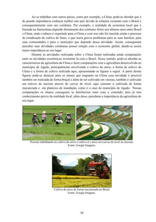 Ao se trabalhar com outros países, como por exemplo
de grande importância conhecer melhor este país devido
consequentemente com seu cotidiano. Por exemplo,
baseada na fumicultura depende diretamente dos contratos feitos nos últimos anos entre Brasil
e China, onde o tabaco é exportado para a China e com isso não foi inserido ainda o processo
de erradicação do cultivo de fum
suas comunidades e para o município que depende dessa atividade. Assim, conseguiram
perceber suas atividades cotidianas possui relação com a economia global, dando
maior importância ao seu lugar.
Durante as atividades realizadas sobre a China foram realizadas ainda comparações
entre as atividades econômicas existentes lá com o Brasil. Nesse sentido, pode
características da agricultura da China e fazer comparações com a agr
município de Agudo, principalmente envolvendo o cultivo do arroz, a forma de cultivo da
China e a forma de cultivo realizada aqui, apresentando as figuras
figuras pode-se destacar para os alunos que enquan
também ser realizada de forma braçal e além de ser cultivado em várzeas, também é cultivado
em relevos de encosta através de curvas de nível, aqui somente é cultivada de forma
mecanizada e em planícies de inundação, c
comparações os alunos conseguem se familiarizar mais com o conteúdo, pois já tem
conhecimento prévio da realidade local, além disso, percebem a importância da agricultura do
seu lugar.
Pessoas trabalhando no
Cultivo de arroz de forma mecanizada no Brasil
39
Ao se trabalhar com outros países, como por exemplo, a China, pode
de grande importância conhecer melhor este país devido às relações existente com o Brasil e
consequentemente com seu cotidiano. Por exemplo, a realidade da economia local que é
baseada na fumicultura depende diretamente dos contratos feitos nos últimos anos entre Brasil
e China, onde o tabaco é exportado para a China e com isso não foi inserido ainda o processo
de erradicação do cultivo de fumo, o que traria graves problemas para as suas famílias, para
suas comunidades e para o município que depende dessa atividade. Assim, conseguiram
perceber suas atividades cotidianas possui relação com a economia global, dando
eu lugar.
Durante as atividades realizadas sobre a China foram realizadas ainda comparações
entre as atividades econômicas existentes lá com o Brasil. Nesse sentido, pode
características da agricultura da China e fazer comparações com a agricultura desenvolvida no
município de Agudo, principalmente envolvendo o cultivo do arroz, a forma de cultivo da
China e a forma de cultivo realizada aqui, apresentando as figuras a seguir
se destacar para os alunos que enquanto na China essa atividade é possível
também ser realizada de forma braçal e além de ser cultivado em várzeas, também é cultivado
em relevos de encosta através de curvas de nível, aqui somente é cultivada de forma
mecanizada e em planícies de inundação, como é o caso do município de Agudo. Nessas
comparações os alunos conseguem se familiarizar mais com o conteúdo, pois já tem
conhecimento prévio da realidade local, além disso, percebem a importância da agricultura do
Pessoas trabalhando no cultivo do arroz e cultivo d e arroz em curvas de nível na encosta
Fonte: Google Imagens.
Cultivo de arroz de forma mecanizada no Brasil
Fonte: Google Imagens.
a China, pode-se abordar que é
relações existente com o Brasil e
a realidade da economia local que é
baseada na fumicultura depende diretamente dos contratos feitos nos últimos anos entre Brasil
e China, onde o tabaco é exportado para a China e com isso não foi inserido ainda o processo
o, o que traria graves problemas para as suas famílias, para
suas comunidades e para o município que depende dessa atividade. Assim, conseguiram
perceber suas atividades cotidianas possui relação com a economia global, dando-se assim
Durante as atividades realizadas sobre a China foram realizadas ainda comparações
entre as atividades econômicas existentes lá com o Brasil. Nesse sentido, pode-se abordar as
icultura desenvolvida no
município de Agudo, principalmente envolvendo o cultivo do arroz, a forma de cultivo da
a seguir. A partir destas
to na China essa atividade é possível
também ser realizada de forma braçal e além de ser cultivado em várzeas, também é cultivado
em relevos de encosta através de curvas de nível, aqui somente é cultivada de forma
omo é o caso do município de Agudo. Nessas
comparações os alunos conseguem se familiarizar mais com o conteúdo, pois já tem
conhecimento prévio da realidade local, além disso, percebem a importância da agricultura do
cultivo do arroz e cultivo d e arroz em curvas de nível na encosta.
 