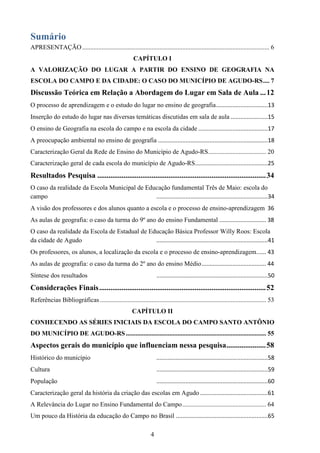 4
Sumário
APRESENTAÇÃO.................................................................................................................... 6
CAPÍTULO I
A VALORIZAÇÃO DO LUGAR A PARTIR DO ENSINO DE GEOGRAFIA NA
ESCOLA DO CAMPO E DA CIDADE: O CASO DO MUNICÍPIO DE AGUDO-RS.... 7
Discussão Teórica em Relação a Abordagem do Lugar em Sala de Aula ...12
O processo de aprendizagem e o estudo do lugar no ensino de geografia................................13
Inserção do estudo do lugar nas diversas temáticas discutidas em sala de aula .......................15
O ensino de Geografia na escola do campo e na escola da cidade ...........................................17
A preocupação ambiental no ensino de geografia ....................................................................18
Caracterização Geral da Rede de Ensino do Município de Agudo-RS.................................... 20
Caracterização geral de cada escola do município de Agudo-RS.............................................25
Resultados Pesquisa ..........................................................................................34
O caso da realidade da Escola Municipal de Educação fundamental Três de Maio: escola do
campo .....................................................................34
A visão dos professores e dos alunos quanto a escola e o processo de ensino-aprendizagem 36
As aulas de geografia: o caso da turma do 9º ano do ensino Fundamental ............................. 38
O caso da realidade da Escola de Estadual de Educação Básica Professor Willy Roos: Escola
da cidade de Agudo .....................................................................41
Os professores, os alunos, a localização da escola e o processo de ensino-aprendizagem...... 43
As aulas de geografia: o caso da turma do 2º ano do ensino Médio........................................ 44
Síntese dos resultados .....................................................................50
Considerações Finais.........................................................................................52
Referências Bibliográficas ....................................................................................................... 53
CAPÍTULO II
CONHECENDO AS SÉRIES INICIAIS DA ESCOLA DO CAMPO SANTO ANTÔNIO
DO MUNICÍPIO DE AGUDO-RS....................................................................................... 55
Aspectos gerais do município que influenciam nessa pesquisa.....................58
Histórico do município .....................................................................58
Cultura .....................................................................59
População .....................................................................60
Caracterização geral da história da criação das escolas em Agudo ..........................................61
A Relevância do Lugar no Ensino Fundamental do Campo.................................................... 64
Um pouco da História da educação do Campo no Brasil .........................................................65
 
