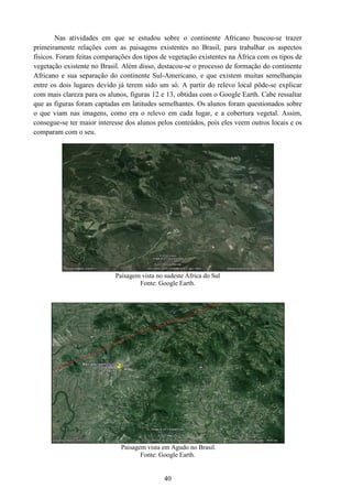 Nas atividades em que se estudou sobre o continente Africano buscou
primeiramente relações com as paisagens existentes no Brasil, para trabalhar os aspectos
físicos. Foram feitas comparações dos tipos de vegetação existentes na África com os tipo
vegetação existente no Brasil. Além disso, destacou
Africano e sua separação do continente Sul
entre os dois lugares devido já terem sido um só. A partir do relevo loc
com mais clareza para os alunos, figuras 12 e 13, obtidas com o Google
que as figuras foram captadas em latitudes semelhantes. Os alunos foram questionados sobre
o que viam nas imagens, como era o relevo em cada
consegue-se ter maior interesse dos alunos pelos conteúdos, pois eles veem outros locais e os
comparam com o seu.
Paisagem vista no sudeste África do Sul
Paisagem vista em Agudo no Brasil.
40
Nas atividades em que se estudou sobre o continente Africano buscou
primeiramente relações com as paisagens existentes no Brasil, para trabalhar os aspectos
físicos. Foram feitas comparações dos tipos de vegetação existentes na África com os tipo
vegetação existente no Brasil. Além disso, destacou-se o processo de formação do continente
Africano e sua separação do continente Sul-Americano, e que existem muitas semelhanças
entre os dois lugares devido já terem sido um só. A partir do relevo local pôde
com mais clareza para os alunos, figuras 12 e 13, obtidas com o Google Earth
que as figuras foram captadas em latitudes semelhantes. Os alunos foram questionados sobre
o que viam nas imagens, como era o relevo em cada lugar, e a cobertura vegetal. Assim,
se ter maior interesse dos alunos pelos conteúdos, pois eles veem outros locais e os
Paisagem vista no sudeste África do Sul
Fonte: Google Earth.
Paisagem vista em Agudo no Brasil.
Fonte: Google Earth.
Nas atividades em que se estudou sobre o continente Africano buscou-se trazer
primeiramente relações com as paisagens existentes no Brasil, para trabalhar os aspectos
físicos. Foram feitas comparações dos tipos de vegetação existentes na África com os tipos de
se o processo de formação do continente
Americano, e que existem muitas semelhanças
al pôde-se explicar
arth. Cabe ressaltar
que as figuras foram captadas em latitudes semelhantes. Os alunos foram questionados sobre
lugar, e a cobertura vegetal. Assim,
se ter maior interesse dos alunos pelos conteúdos, pois eles veem outros locais e os
 