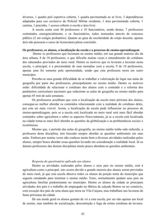 43
diversos, 1 quadra poli esportiva coberta, 1 quadra pavimentada ao ar livre, 3 dependências
adaptadas para uso exclusivo do Policial Militar residente, 1 área pavimentada coberta, 1
cantina, 1 pracinha, 1 acesso coberto á escola e área livre.
A escola conta com 44 professores e 10 funcionários, sendo destes, 7 professores
contratados emergencialmente, e os funcionários, todos nomeados através de concurso
público (2 em estágio probatório). Quanto ao grau de escolaridade do corpo docente, apenas
dois não possuem o curso de licenciatura plena concluído.
Os professores, os alunos, a localização da escola e o processo de ensino-aprendizagem
Dentre os professores que lecionam no ensino médio, em sua grande maioria são da
área urbana, 8 de 10 professores, o que dificulta muitas vezes o entendimento do cotidiano
dos educandos provindos do meio rural. Dentre os motivos que os levaram a lecionar nesta
escola, o principal, é a proximidade de suas moradias com a escola, 9 de 10 professores,
apenas uma foi somente pela oportunidade, sendo que esta professora mora em outro
município.
Percebe-se uma grande dificuldade de se trabalhar a valorização do lugar nas aulas de
geografia por parte dos professores, principalmente no ensino médio. Dentre os motivos
estão: dificuldade de relacionar o cotidiano dos alunos com o conteúdo e a reforma dos
parâmetros curriculares nacionais que reduziram as aulas de geografia no ensino médio para
apenas 45 min de aula semanais.
Os professores acreditam que com a localização da escola mais próxima dos alunos,
consegue-se melhor abordar os conteúdos relacionando com a realidade do cotidiano deles,
por esta ser mais visível. Assim, a localização da escola pode influenciar no processo de
ensino-aprendizagem, pois se a escola está localizada no meio rural será mais fácil abordar
conteúdos sobre agricultura e sobre os aspectos físico-naturais, já se a escola está localizada
na cidade torna-se mais fácil abordar as questões da globalização e as problemáticas sociais e
econômicas.
Mesmo que, o período das aulas de geografia, no ensino médio tenha sido reduzido, a
professora desta disciplina, tem buscado sempre abordar as questões ambientais em suas
aulas. Embora por muitas vezes não conhece muito bem a diversas atividades realizadas pelos
alunos, sempre busca abordar essas questões levando em consideração a realidade local. Já os
demais professores das demais disciplinas muito pouco abordam as questões ambientais.
Resposta do questionário aplicado aos alunos
Dentre as atividades realizadas pelos alunos e seus pais no ensino médio, está à
agricultura como a principal, isto ocorre devido a grande maioria dos alunos serem provindos
do meio rural, já que esta escola absorve todos os alunos da porção norte do município que
seguem estudando para terminar o ensino médio. Estes, normalmente ajudam seus pais na
agricultura familiar predominante no município. Dentre os alunos da cidade as principais
atividades dos pais é o trabalho de empregado na fábrica de calçado Botero ou no comércio,
com exceção dos pais de uma aluna que mora na Vila Caiçara, mas trabalham nas lavouras de
fumo próximas da cidade.
De um modo geral os alunos gostam de vir a esta escola, por ser não apenas um local
de ensino, mas também de socialização, descontração e fuga da rotina cotidiana da lavoura.
 