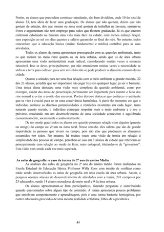 44
Porém, os alunos que pretendem continuar estudando, são bem divididos, onde 10 do total de
alunos 23, tem ideia de fazer uma graduação. Os alunos que não querem, dizem que não
gostam de estudar, dos que moram na zona rural gostam de trabalhar na lavoura, sentem-se
livres e argumentam não tem emprego para todos que fizerem graduação. Já os que querem
continuar estudando ou buscam uma vida mais fácil na cidade, com menos esforço braçal,
sem exposição ao sol em dias quentes e salário garantido no final do mês. No entanto, todos
concordam que a educação básica (ensino fundamental e médio) contribui para as suas
atividades.
Todos os alunos da turma apresentam preocupação com as questões ambientais, tanto
os que moram no meio rural quanto os da área urbana, sendo que os de área urbana
apresentam uma visão ambientalista mais radical, considerando muitas vezes a natureza
intocável. Isso se deve, principalmente, por não entenderem muitas vezes a necessidade se
utilizar a terra para cultivar, pois sem utilizá-la não se pode produzir o alimento consumido na
cidade.
Quanto a atitudes para ter uma boa relação com o meio ambiente a grande maioria, 22
dos 23 alunos, acredita que ser importante não jogar lixo em qualquer lugar, já ser o bastante.
Uma única aluna destacou uma visão mais complexa da questão ambiental, como por
exemplo, cuidar das áreas de preservação permanente ser importante para manter o leito dos
rios normal e evitar a erosão das encostas. Porém deve-se destacar que conhecer o ambiente
que se vive é crucial para se ter uma convivência harmônica. A partir do momento em que o
indivíduo conhece as diversas potencialidades e restrições existentes em cada lugar, tanto
naturais quanto sociais, o indivíduo consegue respeitar mais o meio ambiente e o seu o
próximo, resultando em um desenvolvimento de uma sociedade consciente e equilibrada
economicamente, socialmente e ambientalmente.
De um modo geral todos os alunos em questão possuem relação com alguém (parente
ou amigo) do campo ou vivem na zona rural. Nesse sentido, eles sabem que são de grande
importância as pessoas que vivem no campo, pois são elas que produzem os alimentos
cosumidos por todos. No entanto, há muitas vezes uma visão de ironia em relação à
simplicidade das pessoas do campo, percebeu-se isso em 3 alunos da cidade que referiram-se
principalmente com relação ao modo de falar, mais coloquial, titulando-os de “grosseiros”.
Esta visão vem sendo cada vez mais superada.
As aulas de geografia: o caso da turma do 2º ano do ensino Médio
As análises das aulas de geografia no 2º ano do ensino médio foram realizados na
Escola Estadual de Educação Básica Professor Willy Roos com intuito de verificar como
estão sendo desenvolvidas as aulas de geografia em uma escola da área urbana. Assim, a
pesquisa ocorreu através do desenvolvimento de atividades com a turma, 201 composta por
23 educandos, sendo 14 alunos moradores do meio rural e 9 da área urbana.
Os alunos apresentaram-se bem participativos, fazendo perguntas e contribuindo
quando questionados sobre algum tipo de conteúdo. A turma apresentou poucos problemas
que envolvem comportamento e aprendizagem, pois é uma turma bastante homogênea, por
conter educandos provindos de uma mesma realidade cotidiana, filhos de agricultores.
 