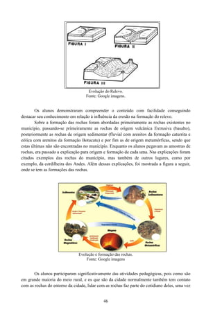 46
Evolução do Relevo.
Fonte: Google imagens.
Os alunos demonstraram compreender o conteúdo com facilidade conseguindo
destacar seu conhecimento em relação à influência da erosão na formação do relevo.
Sobre a formação das rochas foram abordadas primeiramente as rochas existentes no
município, passando-se primeiramente as rochas de origem vulcânica Extrusiva (basalto),
posteriormente as rochas de origem sedimentar (fluvial com arenitos da formação caturrita e
eólica com arenitos da formação Botucatu) e por fim as de origem metamórficas, sendo que
estas últimas não são encontradas no município. Enquanto os alunos pegavam as amostras de
rochas, era passado a explicação para origem e formação de cada uma. Nas explicações foram
citados exemplos das rochas do município, mas também de outros lugares, como por
exemplo, da cordilheira dos Andes. Além dessas explicações, foi mostrada a figura a seguir,
onde se tem as formações das rochas.
Evolução e formação das rochas.
Fonte: Google imagens
Os alunos participaram significativamente das atividades pedagógicas, pois como são
em grande maioria do meio rural, e os que são da cidade normalmente também tem contato
com as rochas do entorno da cidade, lidar com as rochas faz parte do cotidiano deles, uma vez
 